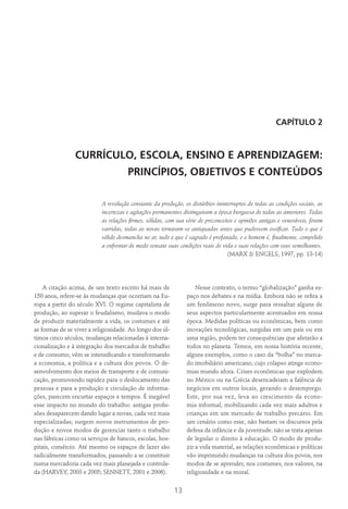 13
CAPÍTULO 2
CURRÍCULO, ESCOLA, ENSINO E APRENDIZAGEM:
PRINCÍPIOS, OBJETIVOS E CONTEÚDOS
A revolução constante da produção, os distúrbios ininterruptos de todas as condições sociais, as
incertezas e agitações permanentes distinguiram a época burguesa de todas as anteriores. Todas
as relações firmes, sólidas, com sua série de preconceitos e opiniões antigas e veneráveis, foram
varridas, todas as novas tornaram-se antiquadas antes que pudessem ossificar. Tudo o que é
sólido desmancha no ar, tudo o que é sagrado é profanado, e o homem é, finalmente, compelido
a enfrentar de modo sensato suas condições reais de vida e suas relações com seus semelhantes.
(MARX & ENGELS, 1997, pp. 13-14)
A citação acima, de um texto escrito há mais de
150 anos, refere-se às mudanças que ocorriam na Eu-
ropa a partir do século XVI. O regime capitalista de
produção, ao superar o feudalismo, mudava o modo
de produzir materialmente a vida, os costumes e até
as formas de se viver a religiosidade. Ao longo dos úl-
timos cinco séculos, mudanças relacionadas à interna-
cionalização e à integração dos mercados de trabalho
e de consumo, vêm se intensificando e transformando
a economia, a política e a cultura dos povos. O de-
senvolvimento dos meios de transporte e de comuni-
cação, promovendo rapidez para o deslocamento das
pessoas e para a produção e circulação de informa-
ções, parecem encurtar espaços e tempos. É inegável
esse impacto no mundo do trabalho: antigas profis-
sões desaparecem dando lugar a novas, cada vez mais
especializadas; surgem novos instrumentos de pro-
dução e novos modos de gerenciar tanto o trabalho
nas fábricas como os serviços de bancos, escolas, hos-
pitais, comércio. Até mesmo os espaços de lazer são
radicalmente transformados, passando a se constituir
numa mercadoria cada vez mais planejada e controla-
da (HARVEY, 2003 e 2005; SENNETT, 2001 e 2006).
Nesse contexto, o termo “globalização” ganha es-
paço nos debates e na mídia. Embora não se refira a
um fenômeno novo, surge para ressaltar alguns de
seus aspectos particularmente acentuados em nossa
época. Medidas políticas ou econômicas, bem como
inovações tecnológicas, surgidas em um país ou em
uma região, podem ter consequências que afetarão a
todos no planeta. Temos, em nossa história recente,
alguns exemplos, como o caso da “bolha” no merca-
do imobiliário americano, cujo colapso atinge econo-
mias mundo afora. Crises econômicas que explodem
no México ou na Grécia desencadeiam a falência de
negócios em outros locais, gerando o desemprego.
Este, por sua vez, leva ao crescimento da econo-
mia informal, mobilizando cada vez mais adultos e
crianças em um mercado de trabalho precário. Em
um cenário como esse, não bastam os discursos pela
defesa da infância e da juventude: não se trata apenas
de legislar o direito à educação. O modo de produ-
zir a vida material, as relações econômicas e políticas
vão imprimindo mudanças na cultura dos povos, nos
modos de se aprender, nos costumes, nos valores, na
religiosidade e na moral.
 