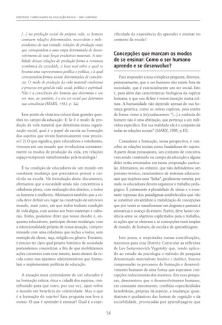 DIRETRIZES CURRICULARES DA EDUCAÇÃO BÁSICA – SME CAMPINAS
14
[...] na produção social da própria vida, os homens
contraem relações determinadas, necessárias e inde-
pendentes de sua vontade, relações de produção estas
que correspondem a uma etapa determinada de desen-
volvimento de suas forças produtivas materiais. A tota-
lidade dessas relações de produção forma a estrutura
econômica da sociedade, a base real sobre a qual se
levanta uma superestrutura jurídica e política, e à qual
correspondem formas sociais determinadas de consciên-
cia. O modo de produção da vida material condiciona
o processo em geral de vida social, político e espiritual.
Não é a consciência dos homens que determina o seu
ser, mas, ao contrário, é o seu ser social que determina
sua consciência (MARX, 1983, p. 24).
Esse ponto de vista nos coloca duas grandes ques-
tões no campo da educação: 1) Se é o modo de pro-
dução da vida material que determina nossa organi-
zação social, qual é o papel da escola na formação
dos sujeitos que vivem historicamente esse proces-
so? 2) O que significa, para educadores e estudantes,
viverem em um mundo que revoluciona constante-
mente os modos de produção da vida, em relações
espaço-temporais transformadas pela tecnologia?
É na condição de educadores de um mundo em
constante mudança que precisamos pensar o cur-
rículo na escola. Na introdução deste documento,
afirmamos que a sociedade ainda não concretizou a
cidadania plena, com realização dos direitos, a todos
os homens e mulheres. Afirmamos também que a es-
cola deve definir seu lugar na construção de um novo
mundo, mais justo, em que todos tenham condição
de vida digna, com acesso aos bens materiais e cultu-
rais. Então, podemos dizer que nosso desafio é, en-
quanto educadores, participar dessas mudanças com
a intencionalidade própria de nossa atuação, compro-
missada com uma cidadania que inclua a todos, sem
restrição de classe, raça, religião ou gênero. Portanto,
é preciso ter claro qual projeto histórico de sociedade
pretendemos concretizar, a fim de que mobilizemos
ações coerentes com esse intuito, tanto dentro da es-
cola como nos aparatos administrativos que formu-
lam e implementam políticas de educação.
A atuação mais contundente de um educador é
na formação crítica, ética e cidadã dos sujeitos, con-
tribuindo para que estes, por sua vez, ajam sobre
o mundo em beneficio da coletividade. Mas o que
é a formação do sujeito? Esta pergunta nos leva a
outras: O que é aprender e ensinar? Qual é a espe-
cificidade da experiência do aprender e ensinar no
contexto da escola?
Concepções que marcam os modos
de se ensinar: Como o ser humano
aprende e se desenvolve?
Para responder a essa complexa pergunta, diremos,
primeiramente, que o ser humano não existe fora de
sociedade, que é essencialmente um ser social. Isto
é, para além das características biológicas da espécie
humana, o que nos define é nossa inserção numa cul-
tura. A humanidade não depende apenas de sua he-
rança genética, como as outras espécies, para existir
da forma como a (re)conhecemos: “[...] a essência do
homem não é uma abstração, que pertença a um indi-
víduo específico. Em sua realidade ela é o conjunto de
todas as relações sociais” (MARX, 1986, p.13).
Considerar a formação, nessa perspectiva, é con-
ceber as relações sociais como fundadoras do sujeito.
A partir desse pressuposto, um conjunto de conceitos
vem sendo construído no campo da educação e alguns
deles serão retomados em nossa proposição curricu-
lar. Afirmamos, no entanto, que não defendemos um
purismo teórico, característico de sistemas educacio-
nais que impõem uma “linha”, geralmente estreita, por
onde os educadores devem organizar o trabalho peda-
gógico. É justamente a pluralidade de ideias e o cons-
tante repensar dos paradigmas estabelecidos que vão
se constituir em antídoto à cristalização de concepções
que por vezes se transformam em dogmas e passam a
atravancar o avanço do ensino. Porém, deve haver coe-
rência entre os objetivos explicitados para o trabalho,
as ações que se efetivam e as concepções mais amplas
de mundo, de homem, de escola e de aprendizagem.
Isso posto, e respeitadas outras contribuições,
trazemos para esta Diretriz Curricular as reflexões
de Lev Semyonovich Vygotsky que, tendo aplica-
do ao estudo da psicologia o método de pesquisa
denominado materialismo histórico e dialético, buscou
compreender os processos de formação e desenvol-
vimento humano de uma forma que superasse con-
cepções reducionistas dos mesmos. Em suas pesqui-
sas, demonstrou que o desenvolvimento humano,
em constante movimento, combina especificidades
hereditárias, próprias da espécie, e mudanças quan-
titativas e qualitativas das formas de cognição e da
sociabilidade, provocadas por aprendizagens que
 