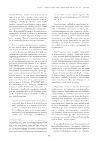 CAPÍTULO 2 – CURRÍCULO, ESCOLA, ENSINO E APRENDIZAGEM: PRINCÍPIOS, OBJETIVOS E CONTEÚDOS
15
ocorrem dentro ou fora da escola. O ponto alto de
sua teoria, em nosso entender, foi ter partido da
concepção de que o sujeito se constitui no social,
nas relações concretas que estabelece com o mundo
material e cultural. Essa abordagem superou a pers-
pectiva que considerava o sujeito um mero reflexo
de comportamentos assimilados, bem como relativi-
zou a determinação biológica do desenvolvimento,
colocando em destaque o caráter social da formação
daquilo que se chamou de funções psicológicas supe-
riores – as quais definem, basicamente, a natureza
social e cultural do homem como a conhecemos.
Ora, se o ser humano se constitui socialmen-
te, toda aprendizagem se dá mediada pelo outro,
nas relações sociais. Não só a conceituação sobre
os eventos da vida, mas também a afetividade e as
emoções são construídas na interação com o outro.
Vygotsky2
, parafraseando Marx, ressalta que “a natu-
reza psicológica da pessoa é o conjunto das relações
sociais, transferidas para dentro e que se tornaram
funções da personalidade e formas da sua estrutura”
(Vygotsky, 2000, p. 27). Estas relações, por sua
vez, não estão dadas, estáticas: estão em constante
movimento e são transformadas pelos sujeitos que,
nesse processo, transformam a si também: “O con-
trole da natureza e o controle do comportamento
estão mutuamente ligados, assim como a alteração
provocada pelo homem sobre a natureza altera a
própria natureza do homem” (Vygotsky, 1984, p.
62). Nesta interação com a natureza e com os outros
homens, os sujeitos desenvolvem a consciência de si
e do mundo, resignificando experiências, recriando
para si o mundo físico e social que encontram ao nas-
cer. É a partir da relação com a realidade concreta que
esta consciência se dará.
Um processo interpessoal é transformado num processo
intrapessoal. Todas as funções no desenvolvimento da
criança aparecem duas vezes: primeiro, no nível social,
e, depois, no nível individual; primeiro, entre pessoas
(interpsicológica), e, depois, no interior da criança (in-
trapsicológica). Isso se aplica igualmente para a atenção
voluntária, para a memória lógica e para a formação de
2  Lev Semyonovich Vygotsky nasceu em Orsha, cidade da Bielo-Russia, a
5 de novembro de 1896 e morreu em Moscou, em 1934. Realizou estudos
em Direito, Medicina, Psicologia, Arte, Epistemologia, Educação e outras
áreas. Sua obra foi descoberta pelo Ocidente após os anos de 1960. Seus
escritos Pensamento e Linguagem, A Formação Social da Mente, Psicologia da
Arte, Psicologia Pedagógica, Linguagem, Desenvolvimento e Aprendizagem (escrito
com seu colaborador A. R. LURIA) compõem um rico material de estudo
sobre os processos de desenvolvimento das funções psicológicas superiores.)
conceitos. Todas as funções superiores originam-se das
relações reais entre indivíduos humanos (VYGOTSKY,
1984, p. 64).
Destaca-se, nessa realidade, a experiência do ho-
mem no uso dos instrumentos materiais e simbó-
licos. Esses últimos, relacionados aos signos, com-
põem a unidade concreta entre pensamento e lingua-
gem por meio da palavra. A língua, sistema de signos
socialmente estruturado, servindo primeiramente à
comunicação interpressoal e, posteriormente, ao
discurso verbal interior, desempenha um papel fun-
damental na construção dos conceitos, na apreensão
dos conhecimentos e na própria autorregulação do
comportamento.
Para Vygotsky, a escola tem papel fundamental
no desenvolvimento humano. Para além da família,
a escola promove aprendizagens da vida em grupo e
constitui-se num lugar específico para que as crianças,
jovens e adultos sistematizem conhecimentos, princi-
palmente por meio dos chamados conceitos científicos.
Por colocarem em xeque muitas das concepções es-
pontâneas que os sujeitos esboçam na tentativa de
explicar o mundo, os conceitos científicos provocam
o desenvolvimento das chamadas funções psicológi-
cas superiores. Entre elas, além do uso da linguagem,
destacam-se a memória, a atenção, as habilidades de
análise e de síntese e tudo o que está implicado em
novas formas complexas de raciocínio.
Obviamente, a escola não é a única detentora do
conhecimento a ser transmitido entre as gerações,
tampouco apenas as pessoas escolarizadas desenvol-
vem habilidades de pensamento mais complexas. No
entanto, a aprendizagem escolar desenvolve determi-
nadas formas de pensamento e ação que são diferen-
tes daquelas que as situações cotidianas demandam
espontaneamente. Na escola, o aprendizado se dá
de modo sistematizado, e nisso se diferencia da in-
formalidade que marca o ambiente familiar. Ocorre
entre as crianças, e entre as crianças e os profissio-
nais do ensino. Por serem mais experientes no uso
dos conteúdos culturais que cabe à escola ensinar, os
professores exercem papel fundamental na mediação
entre os alunos e o conhecimento.
O aprendizado é experiência fundamental para o
desenvolvimento humano. Ele cria saltos qualitativos
nas habilidades de se resolverem problemas práticos
e teóricos. Desafiado pelas situações que ainda não
 