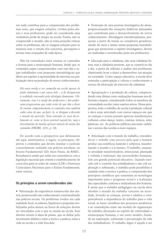 CAPÍTULO 2 – CURRÍCULO, ESCOLA, ENSINO E APRENDIZAGEM: PRINCÍPIOS, OBJETIVOS E CONTEÚDOS
17
em nada contribua para a compreensão dos proble-
mas reais, que exigem soluções, vividos pelos alu-
nos e seus professores, pode ser considerada uma
verdadeira perda de tempo na escola. Porém, não se
compreende o mundo, não se toma posições críticas
sobre os problemas, não se imagina soluções para os
mesmos sem o estudo dos conceitos, percepções e
teorias mais avançadas de cada época.
Não há contradição entre ensinar os conteúdos
e formar para a emancipação humana, desde que os
conteúdos sejam comprometidos com esse fim e se-
jam trabalhados com propostas metodológicas que
dêem aos sujeitos a oportunidade de exercitar sua par-
ticipação ativa na produção de novos conhecimentos.
Há outra tarefa a ser cumprida na escola apesar do
poder dominante e por causa dele – a de desopacizar
a realidade enevoada pela ideologia dominante. Ob-
viamente, esta é a tarefa dos professores e das profes-
soras progressistas que estão certos de que têm o dever
de ensinar competentemente os conteúdos mas também
estão certos de que, ao fazê- lo, se obrigam a desvelar
o mundo da opressão. Nem conteúdo só, nem desve-
lamento só, como se fosse possível separá-los, mas o
desvelamento do mundo opressor através do ensino dos
conteúdos (FREIRE, 2001, p. 28).
De acordo com a perspectiva que delineamos
até aqui, sintetizamos, a seguir, os princípios, ob-
jetivos e conteúdos que devem orientar o currículo
concretamente realizado nas práticas escolares, no
Ensino Fundamental/ EJA Anos Finais, da RMEC.
Ressaltamos ainda que estão em consonância com a
legislação nacional que orienta o estabelecimento de
currículos para as redes de ensino (LDB e Diretrizes
Curriculares Nacionais para o Ensino Fundamental,
entre outros).
Os princípios a serem considerados são:
•	 Valorização da experiência extraescolar dos alu-
nos, promovendo um conhecimento contextualizado
nas práticas sociais. Os problemas vividos em cada
realidade local, os saberes, hipóteses e propostas mo-
bilizados pelos alunos na busca de soluções devem
ser articulados com o que se estuda na escola. Essa
diretriz remete à ideia de práxis, que se define pelo
movimento dialético entre a teoria e a prática, entre a
vida na escola e a vida fora dela.
•	 Promoção de uma postura investigativa do aluno,
proporcionando-lhe situações didáticas planejadas
que contribuam para o desenvolvimento de novos
conhecimentos. Abordagens interdisciplinares, pes-
quisas a partir de temas ou complexos geradores,
estudo do meio e tantas outras propostas metodoló-
gicas que promovem o espírito investigativo, devem
ser analisadas e incentivadas junto aos professores.
•	 Educação para a cidadania, não uma cidadania fu-
tura, mas a cidadania presente, que se constrói no dia
a dia, a partir da reflexão e análise dos problemas,
objetivando levar o aluno a desenvolver sua atuação
na sociedade. Como espaço educativo, a escola deve
estimular a participação e colocar o conhecimento a
serviço da efetivação do exercício da cidadania.
•	 Apropriação e a produção de cultura, compreen-
dendo esta última como realizações humanas nos di-
ferentes campos, considerando todos os membros da
comunidade escolar como sujeitos ativos. Nessa pers-
pectiva, todo o trabalho da escola é produção cultural
e deve estar articulado com outros espaços em que
as crianças e jovens possam apreciar manifestações
culturais como dança, teatro, cinema, música, artes
plásticas, etc. As políticas públicas precisam viabili-
zar o acesso das escolas a esses espaços.
•	 Articulação com o mundo do trabalho, entenden-
do-se o trabalho como processo pelo qual o homem
produz sua existência material e subjetiva, transfor-
mando o mundo e a si mesmo. O trabalho, enquan-
to atividade transformadora, intencional, planejada
e voltada à realização das necessidades humanas,
tem um grande potencial educativo. Quando exer-
cido sob o controle dos trabalhadores e não sob ex-
ploração e submissão, o trabalho pode possibilitar a
unidade entre a teoria e a prática, a compreensão dos
princípios científicos que sustentam as tecnologias
importantes para o progresso social e a realização
das capacidades criativas e realizadoras dos homens.
É assim que o trabalho pedagógico na escola deve
abordar o mundo do trabalho concreto na socie-
dade, levando as crianças, jovens e adultos a com-
preenderem a importância do trabalho para a vida
social, as bases científicas dos processos produtivos
e as contradições entre um modelo de organização
do trabalho alicerçado no espírito de coletividade e
emancipação humana, e um outro modelo, funda-
do na exploração, submissão e precarização da vida
dos trabalhadores. O trabalho digno é aquele a ser
 