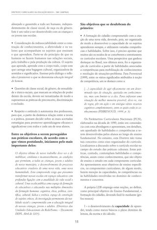 DIRETRIZES CURRICULARES DA EDUCAÇÃO BÁSICA – SME CAMPINAS
18
almejado e garantido a todo ser humano, indepen-
dentemente de classe social, de raça ou de gênero.
Este é um valor a ser desenvolvido com as crianças e
os jovens nas escolas.
•	 Consideração da indissociabilidade entre a cons-
trução de conhecimentos, a afetividade e os va-
lores que acompanham os sujeitos que ensinam
e que aprendem. Parte-se do princípio de que os
homens se fazem humanos nas relações sociais,
pelo trabalho e pela produção da cultura. O sujeito
que aprende, aprende com o corpo todo, corpo este
que carrega uma bagagem cultural, organizadora de
sentidos e significados. Ensinar pelo diálogo e refle-
xão é promover o que se denomina educação integral
do homem.
•	 Questões de classe social, de gênero, de sexualida-
de e étnico-raciais, que marcam as relações de poder
dentro da escola, devem ser tematizadas de modo a
superarmos as práticas de preconceito, discriminação
e exclusão.
•	 Respeito e estímulo à autonomia dos professores,
para que, a partir da dinâmica relação entre a teoria
e a prática, possam decidir sobre as mais acertadas
estratégias para promover aprendizagens eficazes e
significativas com todos e cada um de seus alunos.
Entre os objetivos a serem perseguidos
nas práticas escolares, de acordo com o
que vimos postulando, iniciamos pelo mais
importante deles:
O objetivo último de nosso trabalho deve ser o de
mobilizar, cotidiana e incansavelmente, as condições
que permitam, a todas as crianças, jovens e adultos
de nosso município, o desenvolvimento de processos
educativos criadores de uma nova vida, uma nova
humanidade. Esta compreensão exige que possamos
transformar nossas escolas em espaços educativos com
profundas ligações com a atualidade da vida social e
cultural. Uma escola pública como espaço de formação
de educadores e educandos nas múltiplas dimensões
da formação humana: cognitiva, ética, política, cien-
tifica, cultural, lúdica e estética, espaço de construção
de sujeitos críticos, de investigação permanente da rea-
lidade social e comprometida com a educação integral
de nossas crianças, jovens e adultos. (Diretrizes das
Unidades Educacionais da Rede/Fumec – Documento
DEPE, Abril de 2005).
São objetivos que se desdobram do
primeiro:
•	 A formação do cidadão comprometido com a cria-
ção de uma nova vida, devendo, pois, ser organizada
de modo a desenvolver a capacidade de os sujeitos
aprenderem sempre, e utilizarem variadas competên-
cias e habilidades. Sobre isso, é preciso apontar que
muitos são os modos de se conceberem e estruturarem
os currículos escolares. Uma perspectiva que ganhou
destaque no Brasil, nos últimos anos, foi a organiza-
ção de currículos a partir de habilidades associadas
a competências para mobilização de conhecimentos
e resolução de situações-problema. Para Perrenoud
(1999), entre os vários significados atribuídos à noção
de competência, um se destaca como a:
[…] capacidade de agir eficazmente em um deter-
minado tipo de situação, apoiada em conhecimen-
tos, mas sem limitar-se a eles. Para enfrentar uma
situação da melhor maneira possível, deve-se, via
de regra, pôr em ação e em sinergia vários recursos
cognitivos complementares, entre os quais estão os co-
nhecimentos (PERRENOUD, 1999, p. 3).
Os Parâmetros Curriculares Nacionais (PCN),
elaborados na década de 1990, estão em consonân-
cia com esta abordagem e apresentam, em detalhes,
um apanhado de habilidades e competências a se-
rem desenvolvidas pelos alunos ao longo do ensino
fundamental. No entanto, esta Diretriz não toma
tais conceitos como eixo organizador do currículo.
Localizamos a discussão sobre o currículo escolar no
campo do estudo das práticas culturais. Estas prá-
ticas, contudo, contemplam habilidades e compe-
tências, assim como conhecimentos, que são objeto
de ensino e estudo em cada componente curricular.
Ao apresentarem seus objetivos de ensino específi-
cos, os componentes curriculares, de algum modo,
fazem menção às capacidades, às competências ou
às habilidades envolvidas no domínio de conheci-
mentos e conceitos.
A própria LDB emprega estas noções, ao definir,
como principal objetivo do Ensino Fundamental, a
formação do cidadão, devendo fazê-lo mediante (gri-
fos nossos):
I – o desenvolvimento da capacidade de apren-
der, tendo como meios básicos o pleno domínio da
leitura, da escrita e do cálculo;
 