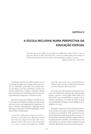 21
CAPÍTULO 3
A ESCOLA INCLUSIVA NUMA PERSPECTIVA DA
EDUCAÇÃO ESPECIAL
Existe um respeito, um cuidado, uma aceitação, um acolhimento por parte de todos os seus co-
legas. Eles ajudam em tudo, não precisa pedir... na hora da comida sempre querem ajudar, na
entrada sempre têm dois para dar as mãos, na hora da história o ajudam a se sentar...
(Relato da Prof.ª do 1º ano, 2011)
A professora que faz esse relato ressalta como se
dá a relação do grupo com o colega autista, que se ba-
seia na colaboração, cooperação e troca mútua. Cria-
-se um espaço social que possibilita o contato com
diversas experiências e amplia o repertório cultural
dessas crianças que se beneficiam com tal convívio e
cujas diferenças enriquecem o ambiente escolar.
Esses são os alunos que chegam às escolas do nos-
so município, heterogêneas também, mas que trazem
suas marcas por suas singularidades linguísticas, fí-
sicas e culturais, contemplando a afirmação dessas
diferenças como ponto de partida pedagógico. Assim
Skliar (2003, p.4) aponta que
A escola não é simplesmente um lugar de convívio (...)
deveria ser a conversação entre as diferenças, buscando
uma escola que consiga não mais falar sobre o outro,
tematizar o outro. É preciso que os outros possam falar
de si e entre si. Assim a conversação traz o benefício
para todos e para todas: trata-se da possibilidade de
continuar sendo o que são e, também de poderem tentar
ser outras coisas para além do que já são.
Ao assumir um olhar focado nas diferenças como
ponto de partida para realização das práticas peda-
gógicas, é preciso, como propõe Skliar (2003, p.3),
percebê-las como possibilidades e romper com as
atitudes colonialistas, no sentido de impor somente
uma possibilidade de língua, de aprendizagem, de in-
teligência, de corpo.
Buscando a trajetória da nossa história do proces-
so de inclusão nas escolas municipais de Campinas,
remetemo-nos à década de 1990, quando há os pri-
meiros passos para implementação desse processo. As
comunidades começam demandar gradativamente a
escolarização dos seus filhos com deficiência e con-
dutas típicas, nas escolas comuns, próximas de suas
moradias, diminuindo a busca por escolas especiais.
 