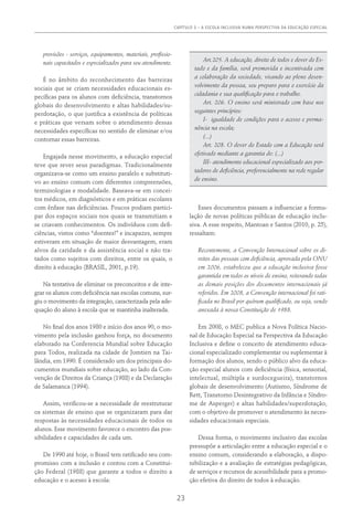 CAPÍTULO 3 – A ESCOLA INCLUSIVA NUMA PERSPECTIVA DA EDUCAÇÃO ESPECIAL
23
provisões - serviços, equipamentos, materiais, profissio-
nais capacitados e especializados para seu atendimento.
É no âmbito do reconhecimento das barreiras
sociais que se criam necessidades educacionais es-
pecíficas para os alunos com deficiência, transtornos
globais do desenvolvimento e altas habilidades/su-
perdotação, o que justifica a existência de políticas
e práticas que versam sobre o atendimento dessas
necessidades específicas no sentido de eliminar e/ou
contornar essas barreiras.
Engajada nesse movimento, a educação especial
teve que rever seus paradigmas. Tradicionalmente
organizava-se como um ensino paralelo e substituti-
vo ao ensino comum com diferentes compreensões,
terminologias e modalidade. Baseava-se em concei-
tos médicos, em diagnósticos e em práticas escolares
com ênfase nas deficiências. Poucos podiam partici-
par dos espaços sociais nos quais se transmitiam e
se criavam conhecimentos. Os indivíduos com defi-
ciências, vistos como “doentes!” e incapazes, sempre
estiveram em situação de maior desvantagem, eram
alvos da caridade e da assistência social e não tra-
tados como sujeitos com direitos, entre os quais, o
direito à educação (BRASIL, 2001, p.19).
Na tentativa de eliminar os preconceitos e de inte-
grar os alunos com deficiência nas escolas comuns, sur-
giu o movimento da integração, caracterizada pela ade-
quação do aluno à escola que se mantinha inalterada.
No final dos anos 1980 e início dos anos 90, o mo-
vimento pela inclusão ganhou força, no documento
elaborado na Conferencia Mundial sobre Educação
para Todos, realizada na cidade de Jomtien na Tai-
lândia, em 1990. É considerado um dos principais do-
cumentos mundiais sobre educação, ao lado da Con-
venção de Direitos da Criança (1988) e da Declaração
de Salamanca (1994).
Assim, verificou-se a necessidade de reestruturar
os sistemas de ensino que se organizaram para dar
respostas às necessidades educacionais de todos os
alunos. Esse movimento favorece o encontro das pos-
sibilidades e capacidades de cada um.
De 1990 até hoje, o Brasil tem ratificado seu com-
promisso com a inclusão e contou com a Constitui-
ção Federal (1988) que garante a todos o direito a
educação e o acesso à escola:
Art.205. A educação, direito de todos e dever do Es-
tado e da família, será promovida e incentivada com
a colaboração da sociedade, visando ao pleno desen-
volvimento da pessoa, seu preparo para o exercício da
cidadania e sua qualificação para o trabalho.
Art. 206. O ensino será ministrado com base nos
seguintes princípios:
I- igualdade de condições para o acesso e perma-
nência na escola;
(...)
Art. 208. O dever do Estado com a Educação será
efetivado mediante a garantia de: (...)
III- atendimento educacional especializado aos por-
tadores de deficiência, preferencialmente na rede regular
de ensino.
Esses documentos passam a influenciar a formu-
lação de novas políticas públicas de educação inclu-
siva. A esse respeito, Mantoan e Santos (2010, p. 25),
ressaltam:
Recentemente, a Convenção Internacional sobre os di-
reitos das pessoas com deficiência, aprovada pela ONU
em 2006, estabeleceu que a educação inclusiva fosse
garantida em todos os níveis de ensino, reiterando todas
as demais posições dos documentos internacionais já
referidos. Em 2008, a Convenção internacional foi rati-
ficada no Brasil por quórum qualificado, ou seja, sendo
anexada à nossa Constituição de 1988.
Em 2008, o MEC publica a Nova Política Nacio-
nal de Educação Especial na Perspectiva da Educação
Inclusiva e define o conceito de atendimento educa-
cional especializado complementar ou suplementar à
formação dos alunos, sendo o público alvo da educa-
ção especial alunos com deficiência (física, sensorial,
intelectual, múltipla e surdocegueira), transtornos
globais de desenvolvimento (Autismo, Síndrome de
Rett, Transtorno Desintegrativo da Infância e Síndro-
me de Asperger) e altas habilidades/superdotação,
com o objetivo de promover o atendimento às neces-
sidades educacionais especiais.
Dessa forma, o movimento inclusivo das escolas
pressupõe a articulação entre a educação especial e o
ensino comum, considerando a elaboração, a dispo-
nibilização e a avaliação de estratégias pedagógicas,
de serviços e recursos de acessibilidade para a promo-
ção efetiva do direito de todos à educação.
 