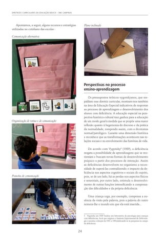DIRETRIZES CURRICULARES DA EDUCAÇÃO BÁSICA – SME CAMPINAS
24
Apontamos, a seguir, alguns recursos e estratégias
utilizadas no cotidiano das escolas :
Perspectivas no processo
ensino-aprendizagem
Os pressupostos teóricos vygotskyanos, que res-
paldam essa diretriz curricular, mostram-nos também
na área da Educação Especial indicativos de respostas
ao processo de aprendizagem e desenvolvimento dos
alunos com deficiência. A educação especial na pers-
pectiva histórico-cultural traz ganhos para a educação
de um modo geral à medida que se propõe uma maior
reflexão quanto à hegemonia do discurso e da prática
da normalidade, rompendo assim, com a dicotomia
normal/patológico. Garante uma dimensão histórica
e reconhece que as transformações acontecem nas re-
lações sociais e no envolvimento das histórias de vida.
De acordo com Vygotsky3
(1989), a deficiência
resgata a possibilidade de aprendizagens que se reo-
rientam e buscam novas formas de desenvolvimento
psíquico a partir dos processos de interação. Assim
as deficiências desenvolvem no organismo a neces-
sidade de superá-las contradizendo o impacto da de-
ficiência nos aspectos cognitivos e sociais do sujeito,
pois, se de um lado, há as perdas nos aspectos físicos
e sensoriais, por outro lado, estimula o desenvolvi-
mento de outras funções intensificando a compensa-
ção das dificuldades e da própria deficiência.
Uma criança cega, por exemplo, compensa a au-
sência da visão pela palavra, pois a palavra do outro
nomeia-lhe o mundo em que ela está inserida...
3  Vygotsky em 1925 fundou um laboratório de psicologia para crianças
com deficiências, local que originou o Instituto Experimental de Defectolo-
gia e assumiu a direção de 1931 a 1934,dedicando-se às pesquisas no campo
da deficiência.
Comunicação alternativa
Organização de rotina e de comunicação
Prancha de comunicação
Plano inclinado
 
