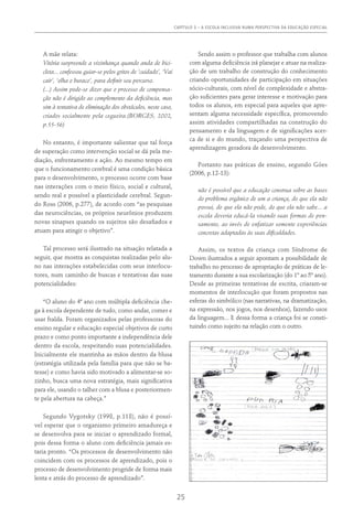 CAPÍTULO 3 – A ESCOLA INCLUSIVA NUMA PERSPECTIVA DA EDUCAÇÃO ESPECIAL
25
A mãe relata:
Vitória surpreende a vizinhança quando anda de bici-
cleta... confessou guiar-se pelos gritos de ‘cuidado’, ‘Vai
cair’, ‘olha o buraco’, para definir seu percurso.
(...) Assim pode-se dizer que o processo de compensa-
ção não é dirigido ao complemento da deficiência, mas
sim à tentativa de eliminação dos obstáculos, neste caso,
criados socialmente pela cegueira.(Borges, 2002,
p.55-56)
No entanto, é importante salientar que tal força
de superação como intervenção social se dá pela me-
diação, enfrentamento e ação. Ao mesmo tempo em
que o funcionamento cerebral é uma condição básica
para o desenvolvimento, o processo ocorre com base
nas interações com o meio físico, social e cultural,
sendo real e possível a plasticidade cerebral. Segun-
do Ross (2006, p.277), de acordo com “as pesquisas
das neurociências, os próprios neurônios produzem
novas sinapses quando os sujeitos são desafiados e
atuam para atingir o objetivo”.
Tal processo será ilustrado na situação relatada a
seguir, que mostra as conquistas realizadas pelo alu-
no nas interações estabelecidas com seus interlocu-
tores, num caminho de buscas e tentativas das suas
potencialidades:
“O aluno do 4ª ano com múltipla deficiência che-
ga à escola dependente de tudo, como andar, comer e
usar fralda. Foram organizados pelas professoras do
ensino regular e educação especial objetivos de curto
prazo e como ponto importante a independência dele
dentro da escola, respeitando suas potencialidades.
Inicialmente ele mantinha as mãos dentro da blusa
(estratégia utilizada pela família para que não se ba-
tesse) e como havia sido motivado a alimentar-se so-
zinho, busca uma nova estratégia, mais significativa
para ele, usando o talher com a blusa e posteriormen-
te pela abertura na cabeça.”
Segundo Vygotsky (1998, p.118), não é possí-
vel esperar que o organismo primeiro amadureça e
se desenvolva para se iniciar o aprendizado formal,
pois dessa forma o aluno com deficiência jamais es-
taria pronto. “Os processos de desenvolvimento não
coincidem com os processos de aprendizado, pois o
processo de desenvolvimento progride de forma mais
lenta e atrás do processo de aprendizado”.
Sendo assim o professor que trabalha com alunos
com alguma deficiência irá planejar e atuar na realiza-
ção de um trabalho de construção do conhecimento
criando oportunidades de participação em situações
sócio-culturais, com nível de complexidade e abstra-
ção suficientes para gerar interesse e motivação para
todos os alunos, em especial para aqueles que apre-
sentam alguma necessidade específica, promovendo
assim atividades compartilhadas na construção do
pensamento e da linguagem e de significações acer-
ca de si e do mundo, traçando uma perspectiva de
aprendizagem geradora de desenvolvimento.
Portanto nas práticas de ensino, segundo Góes
(2006, p.12-13):
não é possível que a educação construa sobre as bases
do problema orgânico de um a criança, do que ela não
possui, do que ela não pode, do que ela não sabe... a
escola deveria educá-la visando suas formas de pen-
samento, ao invés de enfatizar somente experiências
concretas adaptadas às suas dificuldades.
Assim, os textos da criança com Síndrome de
Down ilustrados a seguir apontam a possibilidade de
trabalho no processo de apropriação de práticas de le-
tramento durante a sua escolarização (do 1º ao 5º ano).
Desde as primeiras tentativas de escrita, criaram-se
momentos de interlocução que foram propostos nas
esferas do simbólico (nas narrativas, na dramatização,
na expressão, nos jogos, nos desenhos), fazendo usos
da linguagem... E dessa forma a criança foi se consti-
tuindo como sujeito na relação com o outro.
 