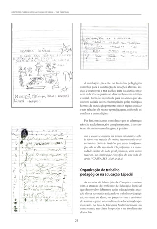 DIRETRIZES CURRICULARES DA EDUCAÇÃO BÁSICA – SME CAMPINAS
26
A mediação presente no trabalho pedagógico
contribui para a construção de relações afetivas, so-
ciais e cognitivas e traz ganhos para os alunos com e
sem deficiência quanto ao desenvolvimento afetivo
e social. Torna-se importante para os alunos que são
sujeitos sociais serem contemplados pelas múltiplas
formas de mediação presentes nesse espaço escolar
e nas relações de ensino-aprendizagem acolhendo os
conflitos e contradições.
Por fim, precisamos considerar que as diferenças
não são excludentes, são complementares. E no con-
texto de ensino-aprendizagem, é preciso
que a escola se organize em termos estruturais e refli-
ta sobre seus métodos de ensino, reestruturando-os se
necessário. Sabe-se também que essas transforma-
ções não se dão sem ajuda. Os professores e a comu-
nidade escolar de modo geral precisam, entre outros
recursos, da contribuição específica de uma rede de
apoio.”(Carvalho, 2006, p.484)
Organização do trabalho
pedagógico na Educação Especial
As escolas do Município de Campinas contam
com a atuação do professor de Educação Especial
que desenvolve diferentes ações educacionais: atua-
ção direta na escola realizando o trabalho pedagógi-
co, no turno do aluno, em parceria com o professor
do ensino regular; no atendimento educacional espe-
cializado, na Sala de Recursos Multifuncionais, no
contraturno; em classe hospitalar e no atendimento
domiciliar.
 