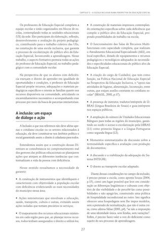 CAPÍTULO 3 – A ESCOLA INCLUSIVA NUMA PERSPECTIVA DA EDUCAÇÃO ESPECIAL
27
Os professores de Educação Especial compõem a
equipe escolar e estão organizados em blocos de es-
colas, contemplando todas as unidades educacionais
(UE) da rede. Eles participam da elaboração, reflexão,
desenvolvimento e avaliação do projeto pedagógi-
co, contribuindo para o trabalho coletivo das UEs,
na construção de uma escola inclusiva, que garanta
o processo de escolarização do público alvo da Edu-
cação Especial, favorecendo a aprendizagem. Nesse
trabalho, o aspecto formativo permeia todas as ações
do professor de Educação Especial, no trabalho peda-
gógico com a comunidade escolar.
Na perspectiva de que os alunos com deficiên-
cia exerçam o direito de aprender em igualdade de
oportunidades e condições, o professor de Educação
Especial propõe recursos, adequações e materiais pe-
dagógicos específicos e orienta as famílias quanto aos
recursos disponíveis na comunidade, articulando os
encaminhamentos necessários e acompanhando esse
processo por meio da busca de parcerias intersetoriais.
A inclusão: um espaço
de diálogo e ação
A Inclusão a que nos referimos não deve afetar ape-
nas o cotidiano escolar ou os setores relacionados à
educação, ela deve constituir-se nos âmbitos político e
social garantindo assim o direito à cidadania para todos.
Entendemos assim que a construção dessas Di-
retrizes se consubstancia no comprometimento real
dos gestores das políticas educacionais ao planejarem
ações que atinjam as diferentes instâncias que con-
textualizam a vida da pessoa com deficiência.
Nesse sentido ressaltamos a necessidade de
garantir:
•	 A construção de instrumentos que identifiquem e
caracterizem com objetividade a população escolar
com deficiência evidenciando as reais necessidades
do município nessa área;
•	 Ações intersetoriais que envolvam a educação,
saúde, transporte, cultura e outras, evitando assim
ações isoladas que tornam precários os serviços;
•	 O mapeamento dos recursos educacionais existen-
tes em cada região para que, ao planejar novos recur-
sos, todos tenham assegurados o direito a utilizá-los;
•	 A construção de materiais impressos contemplan-
do orientações específicas sobre cada deficiência que
compõe o público alvo da Educação Especial, pro-
pondo possibilidades de trabalho na escola;
•	 O funcionamento das Salas de Recursos Multi-
funcionais com capacidade completa, que realizam
o Atendimento Educacional Especializado (AEE), em
local específico, dotado de equipamentos e recursos
pedagógicos e tecnológicos adequados às necessida-
des e especificidades educacionais do público alvo da
Educação Especial;
•	 A criação do cargo de Cuidador, que tem como
função, na Política Nacional de Educação Especial
na Perspectiva da Educação Inclusiva, o “apoio nas
atividades de higiene, alimentação, locomoção, entre
outras, que exijam auxílio constante no cotidiano es-
colar” (BRASIL, 2008, p.17);
•	 A presença de instrutor, tradutor/intérprete de LI-
BRAS (Língua Brasileira de Sinais) e guia-intérprete
nos espaços públicos;
•	 A ampliação do número de Unidades Educacionais
Bilíngues para todas as regiões do município, garan-
tindo ao surdo o acesso a escolarização pela LIBRAS
(L1) como primeira língua e a Língua Portuguesa
como segunda língua (L2);
•	 Momentos sistematizados de discussão sobre a
terminalidade específica e avaliação com produção
de documentos;
•	 A discussão e a viabilização da adequação do Sis-
tema INTEGRE;
•	 O direito ao transporte escolar adaptado.
Diante dessas considerações no campo da inclusão,
é preciso pensar a escola, como aponta Souza (2004,
p.15), como um lugar possível que leve em conside-
ração as diferenças lingüísticas e culturais com obje-
tivo de dar visibilidade e de percebê-las como possi-
bilidades e não apagá-las, construindo uma política
de hospitalidade incondicional ao outro. Isto significa
oferecer uma hospedagem sem lhe impor modelos,
sem a pretensão de normalização, que não é outra coi-
sa, como afirma Skliar (2003, p4), “se não a imposição
de uma identidade única, sem fendas, sem variações”.
Enfim, é preciso fazer valer a voz do deficiente como
sujeito do seu processo de aprendizagem.
 