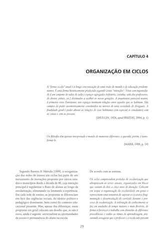 29
CAPÍTULO 4
ORGANIZAÇÃO EM CICLOS
A “forma escola” atual é a longa concretização de uma visão de mundo e de educação predomi-
nantes. É uma forma historicamente produzida segundo certas “intenções”. Vista com ingenuida-
de é um conjunto de salas de aula e espaços agregados (refeitório, cozinha, sala dos professores,
do diretor, pátios, etc.) destinados a acolher as novas gerações. A arquitetura parecerá neutra,
à primeira vista. Entretanto, tais espaços instituem relações entre aqueles que os habitam. São
campos de poder assimetricamente constituídos no interior de uma sociedade de desiguais. A
finalidade geral é poder alterar as relações de seus habitantes (em especial os estudantes) com
as coisas e com as pessoas.
(Shulgin, 1924, apud Freitas, 2004, p. 1)
Os filósofos têm apenas interpretado o mundo de maneiras diferentes; a questão, porém, é trans-
formá-lo.
(Marx, 1986, p. 14)
Segundo Barreto & Mitrulis (1999), a reorganiza-
ção das redes de ensino em ciclos faz parte de um
movimento de inovações proposto por vários esta-
dos e municípios desde a década de 60, cuja intenção
principal é regularizar o fluxo de alunos ao longo da
escolarização, eliminando ou limitando a repetência.
Em cada rede de ensino, as propostas se diferenciam
em face das urgências sociais, do ideário político e
pedagógico dominante, bem como do contexto edu-
cacional presente. Mas, apesar das diferenças, essas
propostas em geral colocam um desafio que, se não é
novo, ainda é urgente: universalizar as oportunidades
de acesso e permanência do aluno na escola.
De acordo com as autoras,
Os ciclos compreendem períodos de escolarização que
ultrapassam as séries anuais, organizados em blocos
que variam de dois a cinco anos de duração. Colocam
em xeque a organização da escolaridade em graus e
representam uma tentativa de superar a excessiva frag-
mentação e desarticulação do currículo durante o pro-
cesso de escolarização. A ordenação do conhecimento se
faz em unidades de tempo maiores e mais flexíveis, de
forma a favorecer o trabalho com clientelas de diferentes
procedências e estilos ou ritmos de aprendizagem, pro-
curando assegurar que o professor e a escola não percam
 