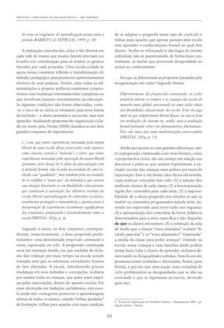 DIRETRIZES CURRICULARES DA EDUCAÇÃO BÁSICA – SME CAMPINAS
30
de vista as exigências de aprendizagem postas para o
período (Barreto & Mitrulis, 1999, p. 28)
A realização concreta dos ciclos é tão diversa em
cada rede de ensino que muitos fatores precisam ser
levados em consideração para se avaliar os ganhos
trazidos por cada proposta. Uma escola ciclada se
apoia numa constante reflexão e transformação do
trabalho pedagógico para promover aprimoramentos
efetivos de suas práticas. Porém, nem todas as ad-
ministrações e projetos políticos constroem compro-
missos com mudanças estruturais mais complexas ou
que envolvam maiores investimentos na educação.
Se algumas condições não forem observadas, corre-
-se o risco de os ciclos se tornarem uma nova forma
de exclusão – o aluno permanece na escola, mas sem
aprender. Analisando propostas de organização cicla-
da em nosso país, Freitas (2004) classifica-as em dois
grandes conjuntos de experiências:
[...] um, que reúne experiências norteadas pela utopia
liberal de uma escola eficaz para todos onde aparece
como conceito central a “inclusão”; e outro, que reúne
experiências norteadas pela superação da utopia liberal
(portanto, pelo desejo de ir além da preocupação com
a inclusão formal, não só pela necessidade de uma in-
clusão com “qualidade”, mas também pela necessidade
de se redefinir o “para que” da inclusão) e que norteia
sua atuação baseando-se em finalidades educacionais
que conduzem à superação dos objetivos restritos da
escola liberal (aprendizagem de conteúdos escolares,
usualmente português e matemática) e aponta para a
incorporação de experiências socialmente significativas
dos estudantes, propiciando o desenvolvimento crítico e
social (Freitas, 2004, p. 4).
Segundo o autor, os dois conjuntos correspon-
deriam, respectivamente, a duas propostas predo-
minantes: uma denominada progressão continuada e
outra, organização em ciclos. A progressão continuada
seria um rearranjo tímido, em que medidas de inclu-
são das crianças por mais tempo na escola seriam
tomadas sem que as estruturas excludentes fossem
de fato alteradas. A escola, introduzindo poucas
mudanças em seus métodos e concepções, acabaria
por manter todas as crianças, que antes eram expul-
sas pelas reprovações, dentro do aparato escolar. Por
estar alicerçada em tradições excludentes, esta esco-
la ainda não conseguiria promover a aprendizagem
efetiva de todos os alunos, criando “trilhas paralelas”
de formação: trilhas para aqueles com mais condição
de se adaptar e progredir nesse tipo de currículo e
trilhas para aqueles que apenas passam pela escola
sem aprender o conhecimento formal ao qual têm
direito. Acaba-se reforçando a ideologia do mérito
individual, não se questionando, de forma mais con-
tundente, as razões que provocam desigualdade no
acesso ao conhecimento.
Em que se diferenciam as propostas pautadas pela
reorganização em ciclos? Segundo Freitas:
Diferentemente da progressão continuada, os ciclos
propõem alterar os tempos e os espaços da escola de
maneira mais global, procurando ter uma visão crítica
das finalidades educacionais da escola. Está em jogo
mais do que simplesmente liberar fluxos, ou sair-se bem
em avaliações de sistema ou, ainda, tirar a avaliação
formal juntando séries em planejamentos plurianuais.
Eles são mais que uma modernização-conservadora
(Freitas, 2004, p. 11).
Ainda que pesem as suas grandes diferenças, tan-
to a progressão continuada (com seus limites), como
a proposta dos ciclos, são um avanço em relação aos
discursos e práticas que sempre legitimaram a ex-
clusão escolar das crianças mais pobres por meio da
reprovação. Este é um limite claro da escola seriada,
cujas práticas criticadas têm sido: (1) a seleção dos
melhores alunos de cada classe; (2) a hierarquização
rígida dos conteúdos para cada série; (3) a impossi-
bilidade de o aluno progredir nos estudos se não se
souber os conteúdos programados àquela série, de-
vendo ser reprovado para rever tudo ano seguinte;
(4) a apresentação dos conteúdos de livros didáticos
determinados para a série específica e não daqueles
de que os alunos necessitam; (5) a condução da aula
de modo que a alunos “mais atrasados” acabam “fi-
cando para trás” e os “mais adiantados” “esperando”
a média da classe para poder avançar4
. Estando na
escola, essas crianças e suas famílias ainda podem
tentar fazer valer o direito de aprender, inclusive de-
nunciando as desigualdades sofridas. Fora da escola,
permaneceriam ocultadas e silenciadas. Assim, para
Freitas, é preciso que uma noção mais completa de
ciclo problematize as desigualdades que se dão na
sociedade e que se legitimam na escola, devendo
para isso:
4  Frente de Organização do Trabalho Didático – Planejamento 2006 – pa-
rágrafo sétimo – Mimeo.
 