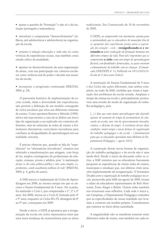 CAPÍTULO 4 – ORGANIZAÇÃO EM CICLOS
31
•	 pautar a questão da “formação” e não só a da ins-
trução (português e matemática);
•	 introduzir o componente “desenvolvimento” (in-
fância, pré-adolescência e adolescência) na organiza-
ção da escola;
•	 remeter à relação educação e vida não só como
vivência de experiências sociais, mas também como
estudo crítico da atualidade;
•	 apostar no desenvolvimento da auto-organização
do aluno, com sua participação em coletivos escola-
res como vivência real de poder e decisão nos assun-
tos da escola;
•	 incorporar a progressão continuada (Freitas,
2004, p. 24).
O panorama histórico de implementação da es-
cola ciclada, dada a diversidade das experiências,
não permite a definição de um modelo consagrado
de ciclos escolares que sirva aos diferentes sistemas
de ensino. Como apontam Barreto e Mitrulis (1999),
talvez não seja mesmo o caso de se definir um único
tipo de organização a ser replicado em contextos di-
ferentes, mas de estimular as redes de ensino a for-
mularem alternativas curriculares inovadoras para
combater as desigualdades de aprendizagem em sua
realidade concreta.
É preciso observar que, quando se fala de “expe-
riências” ou “alternativas inovadoras”, estamos nos
referindo a transformações que atingem, com força
de lei, amplos contingentes de profissionais da edu-
cação, crianças, jovens e adultos, pois “a implantação
destas se dá como política pública e não como simples ex-
perimentos, sendo usualmente políticas de rede” (Freitas,
2004, p. 4, grifos do autor).
A SME iniciou a implantação de Ciclos de Apren-
dizagem em 2006, ao mesmo tempo em que se ini-
ciava o Ensino Fundamental de 9 anos. Na ocasião,
foi instituído o Ciclo I, que compreendia o 1º, 2º e 3º
anos. Em 2008, iniciou-se o Ciclo II, formado pelo 4º
e 5º anos, enquanto os Ciclos III e IV, abrangem de 6º
ao 9º ano, começaram em 2009.
Desde o início, o DEPE já apontava que a reorga-
nização da escola em ciclos representava mais que
uma mera mudança de nomenclatura para as séries
tradicionais. Em Comunicado de 19 de novembro
de 2005,
O DEPE, ao compreender este movimento, aponta para
a oportunidade que os educadores do município têm de
se apropriar das experiências postas para a supera-
ção da seriação – ciclo – ressignificando-o e re-
criando-o para realização da formação humana nos
diferentes tempos da vida. Para tal é importante que se
compreenda o ciclo como um tempo de aprendizagem
flexível, com finalidades demarcadas, as quais orientem
o planejamento do trabalho com as crianças. (Comuni-
cado SME/DEPE nº 13, Publicado em 19/11/2005:03.
Escola de 9 Anos para Todos!).
A instituição do Ensino Fundamental de 9 anos
e dos Ciclos são ações diferentes, mas ambos com-
põem, na visão da SME, medidas que visam à supe-
ração dos problemas da escola seriada. Ampliam o
tempo da criança na escola e, principalmente, promo-
vem uma revisão do modo de organização do traba-
lho pedagógico, pois
[...] é fato que uma maior aprendizagem não depende
apenas do aumento do tempo de permanência do edu-
cando na escola, mas sim do aproveitamento inovador,
criativo, e eficiente do tempo. A existência dessas duas
condições: maior tempo e novas formas de organização
do trabalho pedagógico e da escola – é fundamental
para que os educandos aprendam mais (Boletim do De-
partamento Pedagógico – agosto 2005).
A construção destas novas formas de organiza-
ção do trabalho pedagógico e da escola não é uma
tarefa fácil. Desde o início da discussão sobre os ci-
clos, a SME orientou que os educadores buscassem
pesquisar as experiências de outras redes de ensino,
municipais e estaduais que, nos últimos vinte anos,
vêm implementando tal reorganização. O Seminário
Desafios para a organização do trabalho pedagógico na es-
cola, promovido pela SME em agosto de 2005, trouxe
o relato de educadores representantes de Belo Hori-
zonte, Porto Alegre e Belém. Outras redes também
nos trouxeram suas reflexões. Cada rede é única e,
em Campinas, o Departamento Pedagógico entendeu
que as especificidades de nossa realidade nos leva-
riam a construir um modelo próprio. Consideramos
que estamos no início desta caminhada.
A singularidade não se manifesta somente entre
diferentes redes de ensino, mas também em cada es-
 