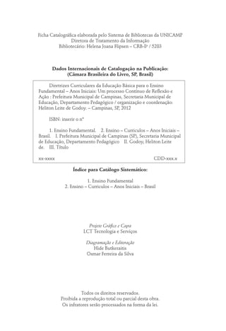 Ficha Catalográfica elaborada pelo Sistema de Bibliotecas da UNICAMP
Diretora de Tratamento da Informação
Bibliotecário: Helena Joana Flipsen – CRB-8a
/ 5283
Dados Internacionais de Catalogação na Publicação:
(Câmara Brasileira do Livro, SP, Brasil)
	 Diretrizes Curriculares da Educação Básica para o Ensino
Fundamental – Anos Iniciais: Um processo Contínuo de Reflexão e
Ação : Prefeitura Municipal de Campinas, Secretaria Municipal de
Educação, Departamento Pedagógico / organização e coordenação:
Heliton Leite de Godoy. – Campinas, SP, 2012
	 ISBN: inserir o nº
	 1. Ensino Fundamental.  2. Ensino – Curriculos – Anos Iniciais –
Brasil.  I. Prefeitura Municipal de Campinas (SP), Secretaria Municipal
de Educação, Departamento Pedagógico  II. Godoy, Heliton Leite
de.  III. Título
xx-xxxx	CDD-xxx.x
Índice para Catálogo Sistemático:
1. Ensino Fundamental
2. Ensino – Curriculos – Anos Iniciais – Brasil
Projeto Gráfico e Capa
LCT Tecnologia e Serviços
Diagramação e Editoração
Hide Butkeraitis
Osmar Ferreira da Silva
Todos os direitos reservados.
Proibida a reprodução total ou parcial desta obra.
Os infratores serão processados na forma da lei.
 
