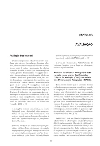 35
CAPÍTULO 5
AVALIAÇÃO
Avaliação Institucional
Desenvolver processos educativos envolve esco-
lhas a todo o tempo. As avaliações, formais e infor-
mais, orientam as tomadas de decisão sobre os obje-
tivos, o modo de ensinar e a construção das relações
na escola. A avaliação implica, de maneira explícita
ou não, projetos de sociedade e concepções de su-
jeito e de aprendizagem, dirigidos pelas referências
culturais e políticas de quem avalia. Assim, uma prá-
tica de avaliação emancipatória deve explicitar seus
instrumentos, critérios e valores. Mas quem avalia
quem e o quê? Como? A concepção de escola que
vimos delineando implica a construção dos processos
avaliativos nos coletivos de profissionais, de pais e
de alunos. O isolamento e a concentração de pode-
res em poucos sujeitos no momento da avaliação do
trabalho da escola é impedimento para que este seja
apropriado e realizado de modo consciente e autô-
nomo por educadores e educandos. De acordo com
Fernandes (2008, p. 17):
A avaliação é, portanto, uma atividade que envolve
legitimidade técnica e legitimidade política na sua rea-
lização. Ou seja, quem avalia, o avaliador, seja ele o
professor, o coordenador, o diretor etc., deve realizar a
tarefa com a legitimidade técnica que sua formação pro-
fissional lhe confere.
Entretanto, o professor deve estabelecer e respeitar prin-
cípios e critérios refletidos coletivamente, referenciados
no projeto político-pedagógico, na proposta curricular e
em suas convicções acerca do papel social que desem-
penha a educação escolar. Este é o lado da legitimação
política do processo de avaliação e que envolve também
o coletivo da escola (Fernandes, 2008, p. 17).
A avaliação educacional na Rede Municipal de
Ensino de Campinas vem se dando em três esferas,
descritas sequencialmente:
Avaliação institucional participativa: feita
em cada escola através das Comissões
Próprias de Avaliação (CPAs) e articulada
pelo Departamento Pedagógico e NAEDs.
Busca-se um modelo que se aproxime de uma
avaliação mais compreensiva, contrário ao modelo
de competição, de classificação e de ranqueamento,
típico de uma cultura avaliativa que, em nosso país,
tem apontado os professores e os gestores como os
responsáveis pela falta de qualidade das escolas. Na
perspectiva da Avaliação Institucional Participativa
que vem sendo implementada na rede municipal, o
processo de avaliação deve visar ao planejamento e
à realização de ações, isto é, à produção de políticas
públicas pautadas em um padrão de qualidade explí-
cito, atualizado, inclusivo e negociado (Plano de Ava-
liação Institucional, 2007, p. 16).
Desde 2002, a SME tem estabelecido parceria com
o Laboratório de Observação e Estudos Descritivos
(LOED) da Faculdade de Educação da UNICAMP e
procurado desenvolver um sistema de avaliação par-
ticipativo que permita obter dados confiáveis através
de diagnósticos construídos por educadores, pais e
alunos. Tais diagnósticos devem servir ao monitora-
mento contínuo e ao controle social sobre a qualidade
 