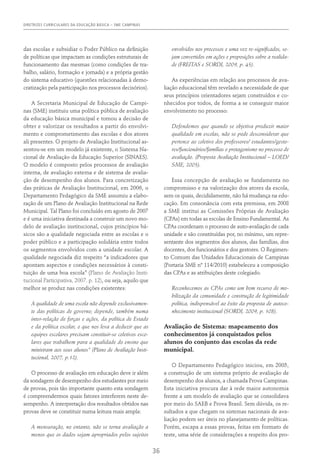 DIRETRIZES CURRICULARES DA EDUCAÇÃO BÁSICA – SME CAMPINAS
36
das escolas e subsidiar o Poder Público na definição
de políticas que impactam as condições estruturais de
funcionamento das mesmas (como condições de tra-
balho, salário, formação e jornada) e a própria gestão
do sistema educativo (questões relacionadas à demo-
cratização pela participação nos processos decisórios).
A Secretaria Municipal de Educação de Campi-
nas (SME) instituiu uma política pública de avaliação
da educação básica municipal e tomou a decisão de
obter e valorizar os resultados a partir do envolvi-
mento e comprometimento das escolas e dos atores
ali presentes. O projeto de Avaliação Institucional as-
sentou-se em um modelo já existente, o Sistema Na-
cional de Avaliação da Educação Superior (SINAES).
O modelo é composto pelos processos de avaliação
interna, de avaliação externa e de sistema de avalia-
ção de desempenho dos alunos. Para concretização
das práticas de Avaliação Institucional, em 2006, o
Departamento Pedagógico da SME assumiu a elabo-
ração de um Plano de Avaliação Institucional na Rede
Municipal. Tal Plano foi concluído em agosto de 2007
e é uma iniciativa destinada a construir um novo mo-
delo de avaliação institucional, cujos princípios bá-
sicos são a qualidade negociada entre as escolas e o
poder público e a participação solidária entre todos
os segmentos envolvidos com a unidade escolar. A
qualidade negociada diz respeito “a indicadores que
apontam aspectos e condições necessários à consti-
tuição de uma boa escola” (Plano de Avaliação Insti-
tucional Participativa, 2007. p. 12), ou seja, aquilo que
melhor se produz nas condições existentes:
A qualidade de uma escola não depende exclusivamen-
te das políticas de governo; depende, também numa
inter-relação de forças e ações, da política de Estado
e da política escolar, o que nos leva a deduzir que as
equipes escolares precisam constituir-se coletivos esco-
lares que trabalhem para a qualidade do ensino que
ministram aos seus alunos” (Plano de Avaliação Insti-
tucional, 2007, p.12).
O processo de avaliação em educação deve ir além
da sondagem de desempenho dos estudantes por meio
de provas, pois tão importante quanto esta sondagem
é compreendermos quais fatores interferem neste de-
sempenho. A interpretação dos resultados obtidos nas
provas deve se constituir numa leitura mais ampla:
A mensuração, no entanto, não se torna avaliação a
menos que os dados sejam apropriados pelos sujeitos
envolvidos nos processos e uma vez re-significados, se-
jam convertidos em ações e proposições sobre a realida-
de (FREITAS e SORDI, 2009, p. 45).
As experiências em relação aos processos de ava-
liação educacional têm revelado a necessidade de que
seus princípios orientadores sejam construídos e co-
nhecidos por todos, de forma a se conseguir maior
envolvimento no processo:
Defendemos que quando se objetiva produzir maior
qualidade em escolas, não se pode desconsiderar que
pertence ao coletivo dos professores/ estudantes/gesto-
res/funcionários/famílias o protagonismo no processo de
avaliação. (Proposta Avaliação Institucional – LOED/
SME, 2005).
Essa concepção de avaliação se fundamenta no
compromisso e na valorização dos atores da escola,
sem os quais, decididamente, não há mudança na edu-
cação. Em consonância com esta premissa, em 2008
a SME institui as Comissões Próprias de Avaliação
(CPAs) em todas as escolas de Ensino Fundamental. As
CPAs coordenam o processo de auto-avaliação de cada
unidade e são constituídas por, no mínimo, um repre-
sentante dos segmentos dos alunos, das famílias, dos
docentes, dos funcionários e dos gestores. O Regimen-
to Comum das Unidades Educacionais de Campinas
(Portaria SME nº 114/2010) estabeleceu a composição
das CPAs e as atribuições deste colegiado.
Reconhecemos as CPAs como um bom recurso de mo-
bilização da comunidade e construção de legitimidade
política, indispensável ao êxito da proposta de autoco-
nhecimento institucional (SORDI, 2009, p. 108).
Avaliação de Sistema: mapeamento dos
conhecimentos já conquistados pelos
alunos do conjunto das escolas da rede
municipal.
O Departamento Pedagógico iniciou, em 2005,
a construção de um sistema próprio de avaliação de
desempenho dos alunos, a chamada Prova Campinas.
Esta iniciativa procura dar à rede maior autonomia
frente a um modelo de avaliação que se consolidava
por meio do SAEB e Prova Brasil. Sem dúvida, os re-
sultados a que chegam os sistemas nacionais de ava-
liação podem ser úteis no planejamento de políticas.
Porém, escapa a essas provas, feitas em formato de
teste, uma série de considerações a respeito dos pro-
 