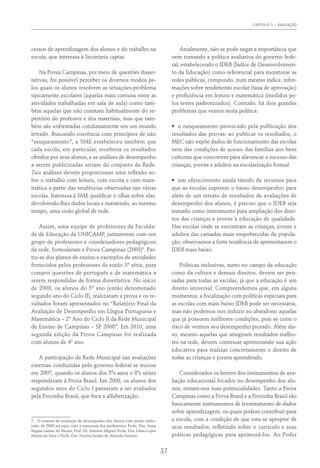 CAPÍTULO 5 – AVALIAÇÃO
37
cessos de aprendizagem dos alunos e do trabalho na
escola, que interessa à Secretaria captar.
Na Prova Campinas, por meio de questões disser-
tativas, foi possível perceber os diversos modos pe-
los quais os alunos resolvem as situações-problema
tipicamente escolares (aquelas mais comuns entre as
atividades trabalhadas em sala de aula) como tam-
bém aquelas que não constam habitualmente do re-
pertório do professor e dos materiais, mas que tam-
bém são enfrentadas cotidianamente em um mundo
letrado. Buscando coerência com princípios de não
“ranqueamento”, a SME estabeleceu também que
cada escola, em particular, receberia os resultados
obtidos por seus alunos, e as análises de desempenho
a serem publicizadas seriam do conjunto da Rede.
Tais análises devem proporcionar uma reflexão so-
bre o trabalho com leitura, com escrita e com mate-
mática a partir das tendências observadas nas várias
escolas. Interessa à SME qualificar o olhar sobre elas,
devolvendo-lhes dados locais e mantendo, ao mesmo
tempo, uma visão global de rede.
Assim, uma equipe de professores da Faculda-
de de Educação da UNICAMP, juntamente com um
grupo de professores e coordenadores pedagógicos
da rede, formularam a Prova Campinas (2008)5
. Par-
tiu-se dos planos de ensino e exemplos de atividades
fornecidos pelos professores da então 3º série, para
compor questões de português e de matemática a
serem respondidas de forma dissertativa. No início
de 2008, os alunos do 5º ano (então denominado
segundo ano do Ciclo II), realizaram a prova e os re-
sultados foram apresentados no “Relatório Final da
Avaliação de Desempenho em Língua Portuguesa e
Matemática – 2º Ano do Ciclo II da Rede Municipal
de Ensino de Campinas – SP 2008”. Em 2010, uma
segunda edição da Prova Campinas foi realizada
com alunos de 4º ano.
A participação da Rede Municipal nas avaliações
externas conduzidas pelo governo federal se iniciou
em 2007, quando os alunos dos 5ºs anos e 8ªs séries
responderam à Prova Brasil. Em 2008, os alunos dos
segundos anos do Ciclo I passaram a ser avaliados
pela Provinha Brasil, que foca a alfabetização.
5  O sistema de avaliação de desempenho dos alunos vem sendo elabo-
rado, de 2008 até aqui, com a assessoria dos professores: Profa. Dra. Anna
Regina Lanner de Moura, Prof. Dr. Antonio Miguel, Profa. Dra. Lílian Lopes
Martin da Silva e Profa. Dra. Norma Sandra de Almeida Ferreiro.
Atualmente, não se pode negar a importância que
vem tomando a política avaliativa do governo fede-
ral, estabelecendo o IDEB (Índice de Desenvolvimen-
to da Educação) como referencial para monitorar as
redes públicas, compondo, num mesmo índice, infor-
mações sobre rendimento escolar (taxa de aprovação)
e proficiência em leitura e matemática (medidos pe-
los testes padronizados). Contudo, há dois grandes
problemas que vemos nesta política:
•	 o ranqueamento provocado pela publicação dos
resultados das provas: ao publicar os resultados, o
MEC não expõe dados de funcionamento das escolas
nem das condições de acesso das famílias aos bens
culturais que concorrem para alavancar o sucesso das
crianças, jovens e adultos na escolarização formal.
•	 um oferecimento ainda tímido de recursos para
que as escolas superem o baixo desempenho: para
além de um retrato de resultados de avaliações de
desempenho dos alunos, é preciso que o IDEB seja
tomado como instrumento para ampliação dos direi-
tos das crianças e jovens à educação de qualidade.
Nas escolas onde se encontram as crianças, jovens e
adultos das camadas mais empobrecidas da popula-
ção, observamos a forte tendência de apresentarem o
IDEB mais baixo.
Políticas inclusivas, tanto no campo da educação
como da cultura e demais direitos, devem ser pen-
sadas para todas as escolas, já que a educação é um
direito universal. Compreendemos que, em alguns
momentos, a focalização com políticas especiais para
as escolas com mais baixo IDEB pode ser necessária,
mas não podemos nos induzir ao abandono aquelas
que já possuem melhores condições, pois se corre o
risco de vermos seu desempenho piorado. Além dis-
so, mesmo aquelas que atingiram resultados melho-
res na rede, devem continuar aprimorando sua ação
educativa para realizar concretamente o direito de
todas as crianças e jovens aprendendo.
Considerados os limites dos instrumentos de ava-
liação educacional focados no desempenho dos alu-
nos, restam-nos suas potencialidades. Tanto a Prova
Campinas como a Prova Brasil e a Provinha Brasil são
basicamente instrumentos de levantamento de dados
sobre aprendizagem, os quais podem contribuir para
a escola, com a condição de que esta se aproprie de
seus resultados, refletindo sobre o currículo e suas
práticas pedagógicas para aprimorá-los. Ao Poder
 