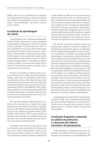 DIRETRIZES CURRICULARES DA EDUCAÇÃO BÁSICA – SME CAMPINAS
38
Público cabe tomar os resultados dessas avaliações
como orientadores de políticas concretas de melhoria
das condições de aprendizagem e de acesso e perma-
nência – com aprendizagem – de todas as crianças,
jovens e adultos.
A avaliação da aprendizagem
dos alunos
Aprendizagem é uma condição intrinsecamente
humana. Desde o nascimento, os sujeitos aprendem
comportamentos, linguagens e valores nas relações
sociais, produzindo o que denominamos cultura. O
que se aprende na escola é uma cultura determinada,
formada pelos saberes escolares que foram estabe-
lecidos, sistematizados e hierarquizados por deter-
minados grupos sociais, geralmente aqueles ligados
à transmissão da cultura escrita escolar, em cada so-
ciedade e período histórico. O valor dado aos saberes
escolares, portanto, tem uma relação direta com os
valores de determinados grupos, ou classes sociais,
se quisermos ser mais precisos.
Não por acaso, desde que tiveram acesso à esco-
la, as crianças, jovens e adultos das classes populares
tendem a apresentar os desempenhos mais baixos
nas avaliações escolares. Altos índices de reprovação
e abandono logo nos primeiros anos de escolarização
são indicados pelas estatísticas do sistema educacio-
nal brasileiro (Patto, 1990; Ribeiro, 1991). Agora,
mais recentemente, os mais baixos desempenhos nas
avaliações padronizadas conduzidas pelos governos
em nível local ou nacional predominam entre as es-
colas das periferias mais pobres.
De outro lado, pesquisas realizadas fora do con-
texto escolar mostram que as crianças das classes
populares possuem todas as condições de aprender,
já que na vida resolvem variados problemas práticos
por meio de complexas operações mentais (Car-
raher, 1989; Patto, 1981). Como entender tal
paradoxo? Para responder a esta questão, parece-nos
necessária uma constante reflexão sobre que aluno é
esse e que escola temos lhe oferecido.
A avaliação, como prática escolar, pode nos ofe-
recer elementos para esta reflexão. No entanto, ela
nunca será neutra e estará sempre a serviço de um
projeto de sociedade e, portanto, de sujeito. Ou seja,
ela é marcada por valores socialmente estabelecidos
e pelas relações de poder que levam certos valores a
predominarem sobre outros em cada momento his-
tórico. Pensando na sala de aula contemporânea, em
uma escola que se pretende democrática e inclusiva,
como poderia se dar a avaliação da aprendizagem
dos alunos? Tomemos, para efeito de comparação, a
avaliação em dois polos antagônicos. Em um, ela ser-
viria principalmente para medir, classificar e registrar
sucessos e fracassos dos alunos; noutro, seria um ins-
trumento de compreensão dos sujeitos em seu pro-
cesso de construção de conceitos e leitura do mundo.
De um lado, toma-se por avaliação apenas um
processo que se esgota na construção e aplicação de
instrumentos que pretendem oferecer um julgamento
de valor daquilo que foi aprendido. De outro, concebe-
-se a avaliação em sua relação com a progressão das
aprendizagens, incorporando a observação prelimi-
nar dos saberes já desenvolvidos (inclusive com uma
apreciação de valor das aquisições esperadas) para
direcionar replanejamentos das práticas educativas,
bem como mobilizar lutas por condições de realização
plena do projeto pedagógico. Nessa perspectiva, visa
à reorganização radical do funcionamento da escola a
fim de atender, com as melhores condições possíveis,
às necessidades concretas dos alunos. A transforma-
ção lógica tradicional da escola excludente para uma
escola democrática e inclusiva passa necessariamente
por assumirmos, enquanto rede de ensino, essa última
perspectiva. Trata-se de um processo de valorização
de uma prática já comum a muitos professores e esco-
las de nossa rede, e que merece ser consolidada como
alternativa concreta de avaliação de aprendizagem.
A implementação dos CICLOS na rede municipal,
iniciada em 2005, veio acompanhada de indicações
do uso da Avaliação Diagnóstica e da Descrição de
Saberes como uma aposta na construção de novas
perspectivas para a avaliação. Vejamos do que tratam
estas propostas.
A Avaliação Diagnóstica construída
no coletivo de professores
e a Descrição dos Saberes
orientadora do planejamento
Tradicionalmente, a avaliação escolar tem se ex-
pressado num trabalho solitário de professores, que
assumem individualmente a responsabilidade pela
 
