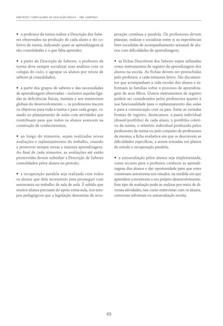 DIRETRIZES CURRICULARES DA EDUCAÇÃO BÁSICA – SME CAMPINAS
40
•	 o professor da turma realize a Descrição dos Sabe-
res observados na produção de cada aluno e do co-
letivo da turma, indicando quais as aprendizagens já
são consolidadas e o que falta aprender;
•	 a partir da Descrição de Saberes, o professor da
turma deve sempre socializar suas análises com os
colegas do ciclo, e agrupar os alunos por níveis de
saberes já consolidados;
•	 a partir dos grupos de saberes e das necessidades
de aprendizagem observadas – inclusive aquelas liga-
das às deficiências físicas, mentais e aos transtornos
globais do desenvolvimento –, os professores tracem
os objetivos para toda a turma e para cada grupo, vi-
sando ao planejamento de aulas com atividades que
contribuam para que todos os alunos avancem na
construção de conhecimentos;
•	 ao longo do trimestre, sejam realizadas novas
avaliações e replanejamentos do trabalho, visando
a promover sempre novas e maiores aprendizagens.
Ao final de cada trimestre, as avaliações até então
promovidas devem subsidiar a Descrição de Saberes
consolidados pelos alunos no período;
•	 a recuperação paralela seja realizada com todos
os alunos que dela necessitem para prosseguir com
autonomia no trabalho de sala de aula. É sabido que
muitos alunos precisam do apoio extra-aula, nos tem-
pos pedagógicos que a legislação denomina de recu-
peração contínua e paralela. Os professores devem
planejar, realizar e socializar entre si as experiências
bem sucedidas de acompanhamento semanal de alu-
nos com dificuldades de aprendizagem;
•	 as Fichas Descritivas dos Saberes sejam utilizadas
como instrumentos de registro da aprendizagem dos
alunos na escola. As Fichas devem ser preenchidas
pelo professor, a cada trimestre letivo. São documen-
tos que acompanham a vida escolar dos alunos e in-
formam às famílias sobre o processo de aprendiza-
gem de seus filhos. Outros instrumentos de registro
podem ser considerados pelos professores quanto à
sua funcionalidade para o replanejamento das aulas
e para a comunicação com os pais. Entre as variadas
formas de registro, destacamos: a pasta individual
(dossiê/portfólio) de cada aluno; o portfólio coleti-
vo da turma; o relatório individual produzido pelos
professores da turma ou pelo conjunto de professores
da mesma; a ficha avaliativa em que se descrevem as
dificuldades específicas, a serem tomadas em planos
de estudo e recuperação paralela;
•	 a autoavaliação pelos alunos seja implementada,
como recurso para o professor conhecer as aprendi-
zagens dos alunos e dar oportunidade para que estes
construam autonomia nos estudos, na medida em que
aprendem a monitorar o seu próprio desenvolvimento.
Este tipo de avaliação pode se realizar por meio de di-
versas atividades, tais como entrevistas com os alunos,
conversas informais ou autoavaliação escrita.
 