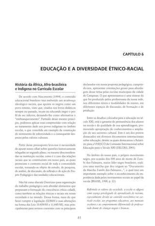 41
CAPÍTULO 6
EDUCAÇÃO E A DIVERSIDADE ÉTNICO-RACIAL
História da África, Afro-brasileira
e Indígena no Currículo Escolar
De acordo com Nascimento (1994), o conteúdo
educacional brasileiro traz embutido um arcabouço
ideológico racista, que aponta os negros como um
povo extinto, visto que, citados nos livros didáticos
sempre no passado, incute no educando negro o per-
fil de ser inferior, deixando-lhe como alternativa o
“embranquecimento”. Partindo desse mesmo princí-
pio, podemos aplicar essa compreensão com relação
ao tratamento dado aos povos indígenas no âmbito
escolar, o que consolida um exemplo da construção
do sentimento de inferioridade e o consequente des-
prezo pelos valores culturais.
Partir desse pressuposto leva-nos à necessidade
de apurar nosso olhar sobre questões historicamente
relegadas ao segundo plano, ou mesmo desconsidera-
das na instituição escolar, como é o caso das relações
raciais que se constituíram em nosso país, as quais
permeiam o contexto social de toda a comunidade
escolar, tornando-as objeto de estudo, de pesquisa,
de análise, de discussão, de reflexão e de ação do Pro-
jeto Pedagógico das unidades educacionais.
Não há como discutir Diretrizes para organização
do trabalho pedagógico sem abordar elementos que
perpassam a formação da consciência crítica cidadã,
como também as relações étnicas e raciais em nossa
sociedade e no mundo. Dessa forma, mais do que
fazer cumprir a legislação (LDBEN e suas alterações
na forma das Leis 10.639/03 e 11.645/08), mas prin-
cipalmente para sermos coerentes com os princípios
declarados em nossa proposta pedagógica, cumprin-
do-nos, apresentar orientações gerais para aborda-
gem desse tema pelas escolas municipais da cidade
de Campinas. O que apresentamos é uma síntese do
que foi produzido pelos profissionais da nossa rede,
nos diferentes níveis e modalidades de ensino, em
diferentes espaços de discussão, de formação e de
produção.
Entre os desafios colocados para a educação no sé-
culo XXI, está a garantia de permanência dos alunos
na escola e da qualidade de sua aprendizagem, pro-
movendo apropriação de conhecimentos e amplia-
ção do seu universo cultural. Este é um dos pontos
destacados em diversos documentos internacionais
sobre educação, dentre os quais destacamos o Relató-
rio para a UNESCO da Comissão Internacional sobre
Educação para o Século XXI (Delors, 2001).
No âmbito do nosso país, o próprio movimento
negro, por ocasião dos 300 anos de morte de Zum-
bi dos Palmares, maior líder negro brasileiro, reali-
zou uma marcha que deu origem ao “Documento
da Marcha Zumbi dos Palmares...”, o qual traz um
importante exemplo sobre o reconhecimento da im-
portância dada pelos movimentos sociais ao papel da
escola (Brasil, 1996, p. 11):
Refletindo os valores da sociedade, a escola se afigura
como espaço privilegiado de aprendizado do racismo,
especialmente devido ao conteúdo eurocêntrico no cur-
rículo escolar, aos programas educativos, aos manuais
escolares e ao comportamento diferenciado do professo-
rado diante de crianças negras e brancas.
 