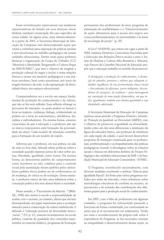 DIRETRIZES CURRICULARES DA EDUCAÇÃO BÁSICA – SME CAMPINAS
42
Essas reivindicações repercutiram nas instâncias
representativas do Estado em seus diversos níveis
(federal, estadual e municipal). No caso específico da
nossa cidade, há alguns anos, mais demarcadamen-
te a partir de 2001, a Secretaria Municipal de Edu-
cação de Campinas vem desencadeando ações que
visam a contribuir para superação de práticas racistas
e preconceituosas no trabalho pedagógico de nossas
unidades educacionais. Dentre essas ações podemos
destacar a organização de Grupo de Trabalho (GT)
“Memória e Identidade: Resgatando a Cultura Negra
na SME/FUMEC”, que tem o objetivo de resgatar a
produção cultural do negro e incluir o tema relações
étnicas e raciais nos projetos pedagógicos e nas prá-
ticas escolares, bem como questionar, por meio do
resgate histórico da rede, a não apropriação da diver-
sidade étnica nos espaços educacionais.
Compreendemos ser a escola um espaço funda-
mental de produção do conhecimento e de valores,
que não se faz sem reflexão. Essa reflexão abrange os
processos de interação, os quais podem se basear e
levar ao respeito, confiança, diálogo, solidariedade ou
podem ser e levar ao autoritarismo, obediência, dis-
ciplina e individualismo. Da mesma forma, estamos
conscientes de que a educação e o professor não são
os únicos responsáveis pela formação da personali-
dade do aluno. Cada modelo de interação contribui
para a formação de um modelo de sujeito.
Sabemos que o professor, em sua prática, na sala
de aula ou fora dela, difunde ideias políticas sobre a
sociedade quando expressa juízos de valor sobre jus-
tiça, liberdade, igualdade, entre outros. Da mesma
forma, ao demonstrar padrões de comportamento
como aceitáveis ou não, colabora para o controle
social pela assimilação desses padrões pelos alunos.
Esses padrões éticos podem ser de conformismo ou
de mudança, de crítica ou de aceitação. Dessa manei-
ra, o professor exerce de fato uma influência sobre a
concepção política dos seus alunos frente à sociedade.
Nesse sentido, o “Documento da Marcha...” (Bra-
sil, 1996) não atribui à escola a responsabilidade de
acabar com o racismo, no entanto, afirma que ela tem
desempenhado um papel importante para a aceitação
natural e para a conservação da ordem estabelecida. E
defende a “valoração positiva da diversidade étnico-
-racial...” (Cf. p. 11), maiores investimentos na escola
pública, controle da qualidade dos conteúdos trans-
mitidos no material didático, programas de formação
permanente dos profissionais da área, programa de
eliminação do analfabetismo e o “Desenvolvimento
de ações afirmativas para o acesso dos negros aos
cursos profissionalizantes, às universidades e às áreas
de tecnologia de ponta”. (p. 25)
A Lei nº 10.639/03, que entrou em vigor a partir de
2004, instituiu Diretrizes Curriculares Nacionais para
a Educação das Relações Étnico-raciais e para o En-
sino de História e Cultura Afro-Brasileira e Africana,
cujo Parecer do Conselho Nacional de Educação pro-
põe que a educação trabalhe no sentido de promover:
A divulgação e produção de conhecimentos, a forma-
ção de atitudes, posturas e valores que eduquem ci-
dadãos orgulhosos de seu pertencimento étnico-racial
– descendentes de africanos, povos indígenas, descen-
dentes de europeus, de asiáticos – para interagirem
na construção de uma nação democrática, em que to-
dos, igualmente, tenham seus direitos garantidos e sua
identidade valorizada.
A Secretaria Municipal de Educação de Campinas
instituiu nesse período o Programa Memória e Identida-
de: Promoção da Igualdade na Diversidade (MIPID), com
o objetivo de promover a igualdade na diversidade,
tendo como um dos seus diferenciais a instituição da
figura do educador étnico, um professor de referência
em cada região da cidade, o qual deverá desenvolver
propostas de formação continuada para os profissio-
nais, problematização e acompanhamento das práticas
pedagógicas visando à abordagem sobre as relações
raciais e étnicas em diferentes âmbitos do Projeto Pe-
dagógico das unidades educacionais da SME e da Fun-
dação Municipal de Educação Comunitária – FUMEC.
O Programa, reconhecido nacionalmente, com
diversas unidades recebendo o prêmio “Educar para
Igualdade Racial”, foi fonte para vários programas exi-
bidos por redes de televisão, como referência sobre
metodologias educativas de combate ao racismo, ao
preconceito e de inclusão das contribuições dos dife-
rentes grupos para a produção social do conhecimento.
Em 2007, com a falta de professores em algumas
unidades, o programa foi reformulado passando a
funcionar de forma centralizada, em continuidade às
ações que já se encontravam em andamento. Tendo
em vista o reconhecimento da própria rede sobre a
importância do Programa, se faz necessário retomar
na integralidade o desenvolvimento dessas ações, as
 