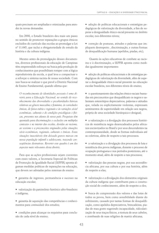 CAPÍTULO 6 – EDUCAÇÃO E A DIVERSIDADE ÉTNICO-RACIAL
43
quais precisam ser ampliadas e otimizadas para aten-
der às novas demandas.
Em 2008, o Estado brasileiro deu mais um passo
no sentido de promover reparações a grupos étnicos
excluídos do currículo das escolas ao promulgar a Lei
nº 11.645, que inclui a obrigatoriedade do estudo da
história e da cultura indígena.
Mesmo antes da promulgação desses documen-
tos, diversos profissionais da educação de Campinas
têm empreendido esforços na busca pela produção de
conhecimentos que possibilitam romper com a lógica
reprodutivista da escola, a qual leva a compactuar e
a reforçar o sistema racista de nossa sociedade. Com
isso busca-se realizar o que prevê a Diretriz Nacional
de Ensino Fundamental, quando afirma que:
O reconhecimento de identidades pessoais é uma di-
retriz para a Educação Nacional, no sentido do reco-
nhecimento das diversidades e peculiaridades básicas
relativas ao gênero masculino e feminino, às variedades
étnicas, de faixa etária e regionais e às variações sócio/
econômicas, culturais e de condições psicológicas e físi-
cas, presentes nos alunos de nosso país. Pesquisas têm
apontado para discriminações e exclusões em múltiplos
contextos e no interior das escolas, devidas ao racismo,
ao sexismo e a preconceitos originados pelas situações
sócio-econômicas, regionais, culturais e étnicas. Estas
situações inaceitáveis têm deixado graves marcas em
nossa população infantil e adolescente, trazendo con-
seqüências destrutivas. Reverter este quadro é um dos
aspectos mais relevantes desta diretriz.
Para que as ações profissionais sejam coerentes
com esses valores, a Secretaria Especial de Políticas
de Promoção da Igualdade Racial (SEPPIR) aponta al-
gumas medidas políticas de reparações na educação,
que devem ser adotadas pelos sistemas de ensino:
•	 garantia de ingresso, permanência e sucesso na
educação escolar;
•	 valorização do patrimônio histórico afro-brasileiro
e indígena;
•	 garantia de aquisição das competências e conheci-
mentos para continuidade dos estudos;
•	 condições para alcançar os requisitos para conclu-
são de cada nível de ensino;
•	 adoção de políticas educacionais e estratégias pe-
dagógicas de valorização da diversidade, a fim de su-
perar a desigualdade étnico-racial presente no âmbito
escolar, nos diferentes níveis;
•	 correção de posturas, atitudes e palavras que im-
pliquem desrespeito , discriminação, e outras formas
de desqualificação humana (apelidos, piadas, etc);
Quanto às ações educativas de combate ao racis-
mo e à discriminação, a SEPPIR aponta como medi-
das igualmente importantes:
•	 adoção de políticas educacionais e de estratégias pe-
dagógicas de valorização da diversidade, afim de supe-
rar a desigualdade étnico-racial presente na educação
escolar brasileira, nos diferentes níveis de ensino;
•	 o questionamento das relações étnico-raciais basea-
das em preconceitos que desqualificam os negros e sa-
lientam estereótipos depreciativos, palavras e atitudes
que, velada ou explicitamente violentas, expressam
sentimentos de superioridade em relação aos negros,
própria de uma sociedade hierárquica e desigual;
•	 a valorização e a divulgação dos processos históri-
cos de resistência negra desencadeados pelos africa-
nos escravizados no Brasil e por seus descendentes na
contemporaneidade, desde as formas individuais até
as coletivas, além de respeito a tais processos.
•	 a valorização e a divulgação dos processos de luta e
resistência dos povos indígenas, durante o processo de
ocupação portuguesa e nos períodos posteriores, até o
momento atual, além de respeito a tais processos;
•	 valorização das pessoas negras, por sua ascendên-
cia africana, por sua cultura e por sua história, além
de respeito a elas;
•	 valorização e a divulgação dos elementos originais
da cultura indígena que contribuem para a constru-
ção social do conhecimento, além de respeito a eles;
•	 busca de compreensão dos valores e das lutas de
todos os povos, bem como sensibilidade diante do
sofrimento, causado por tantas formas de desqualifi-
cação, como apelidos depreciativos, brincadeiras, pia-
das de mau gosto sugerindo incapacidade, ridiculari-
zação de seus traços físicos, a textura de seus cabelos,
e zombando de suas religiões de matriz africana;
 