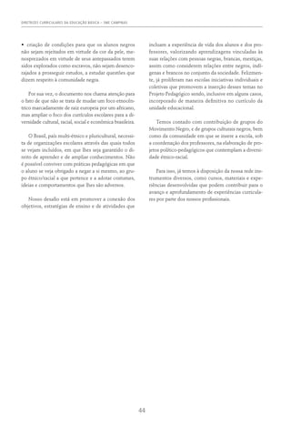 DIRETRIZES CURRICULARES DA EDUCAÇÃO BÁSICA – SME CAMPINAS
44
•	 criação de condições para que os alunos negros
não sejam rejeitados em virtude da cor da pele, me-
nosprezados em virtude de seus antepassados terem
sidos explorados como escravos, não sejam desenco-
rajados a prosseguir estudos, a estudar questões que
dizem respeito à comunidade negra.
Por sua vez, o documento nos chama atenção para
o fato de que não se trata de mudar um foco etnocên-
trico marcadamente de raiz europeia por um africano,
mas ampliar o foco dos currículos escolares para a di-
versidade cultural, racial, social e econômica brasileira.
O Brasil, país multi-étnico e pluricultural, necessi-
ta de organizações escolares através das quais todos
se vejam incluídos, em que lhes seja garantido o di-
reito de aprender e de ampliar conhecimentos. Não
é possível conviver com práticas pedagógicas em que
o aluno se veja obrigado a negar a si mesmo, ao gru-
po étnico/racial a que pertence e a adotar costumes,
ideias e comportamentos que lhes são adversos.
Nosso desafio está em promover a conexão dos
objetivos, estratégias de ensino e de atividades que
incluam a experiência de vida dos alunos e dos pro-
fessores, valorizando aprendizagens vinculadas às
suas relações com pessoas negras, brancas, mestiças,
assim como considerem relações entre negros, indí-
genas e brancos no conjunto da sociedade. Felizmen-
te, já proliferam nas escolas iniciativas individuais e
coletivas que promovem a inserção desses temas no
Projeto Pedagógico sendo, inclusive em alguns casos,
incorporado de maneira definitiva no currículo da
unidade educacional.
Temos contado com contribuição de grupos do
Movimento Negro, e de grupos culturais negros, bem
como da comunidade em que se insere a escola, sob
a coordenação dos professores, na elaboração de pro-
jetos político-pedagógicos que contemplam a diversi-
dade étnico-racial.
Para isso, já temos à disposição da nossa rede ins-
trumentos diversos, como cursos, materiais e expe-
riências desenvolvidas que podem contribuir para o
avanço e aprofundamento de experiências curricula-
res por parte dos nossos profissionais.
 