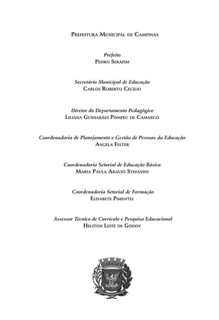 Prefeitura Municipal de Campinas
Prefeito
Pedro Serafim
Secretário Municipal de Educação
Carlos Roberto Cecílio
Diretor do Departamento Pedagógico
Liliana Guimarães Pompeu de Camargo
Coordenadoria de Planejamento e Gestão de Pessoas da Educação
Angela Felter
Coordenadoria Setorial de Educação Básica
Maria Paula Araujo Stefanini
Coordenadoria Setorial de Formação
Elisabete Pimentel
Assessor Técnico de Currículo e Pesquisa Educacional
Heliton Leite de Godoy
 