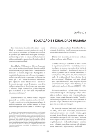 45
CAPÍTULO 7
EDUCAÇÃO E SEXUALIDADE HUMANA
Para iniciarmos a discussão sobre gênero e sexua-
lidade na escola devemos, necessariamente, partir de
uma exposição histórica a qual visa a contextualizar
as questões que permeiam a abordagem sociológica
e antropológica, tanto da sexualidade humana e suas
várias manifestações, quanto da vivência do multicul-
turalismo e da diversidade.
Ricard Parker (1991), ao reler Gilberto Freyre, ex-
plica que no período colonial existia domínio total (de
vida e de morte) do pai sobre o filho e total submissão
da mulher ao homem. Imperava o duplo padrão de
moralidade (uma moral para o homem e outra para a
mulher) e a polarização exagerada e total dos sexos,
sendo que a Casa Grande se constituía em fortaleza
para o patriarca e seus filhos homens – ocorrendo
livremente a relação sexual do patriarca com várias
mulheres, e também do filho homem que aumentava
o “rebanho” do pai. Constituía-se, porém, em prisão
para as mulheres, já que estas eram completamente
submissas aos homens.6
Podemos afirmar que, embora existisse um poder
patriarcal, nos moldes descritos em Casa Grande e
Senzala, centrado no controle das vidas pela figura do
senhor de escravos, havia também resistências dentro
do sistema pelas mulheres. Entre os discursos hege-
6  Atualmente, algumas abordagens totalizantes tendem a ser relativizadas
diante da pluralidade de relações que permeiam o contexto social. Nesse
sentido, é interessante destacar que, mesmo no período colonial, havia mu-
lheres negras e escravas que lideravam fugas, tais como a lendária Princesa
Zacimba Gaba, de uma nação africana de Gabinda, em Angola. Segundo
sua história, “após envenenar seu senhor fugiu com centenas de escravos,
formando um quilombo na região de Itaúnas (...) Os seguidores deste qui-
lombo costumavam atacar as fazendas e embarcações que traziam escravos
para o Porto de São Mateus e os libertavam”. (O’DWYER, Eliane Cantarino.
Quilombos: identidade étnica e territorialidade. Rio de Janeiro: FGV, 2002. 268p.
(introdução. p.13-42).
mônicos e as práticas culturais do cotidiano havia a
produção de distintos significados entre as pessoas,
inclusive entre as mulheres e homens.
Diante deste panorama, a escola não acolhia a
mulher, conforme relata Ribeiro:
A história da Educação das mulheres no Brasil é bastan-
te singular. Rara, excepcional e inusitada. Seu percurso
entrelaça-se ao caminho bizarro da própria história da
colonização brasileira.[...] A trajetória da ausência da
educação feminina coincide também coma história da
construção social dos gêneros, das práticas da sexuali-
dade e da servidão no Brasil. O corpo feminino deveria
servir ao português. Miscigenar, verbo muito utilizado
para explicar essa mistura, tinha o objetivo de juntar
sexualmente corpos de raças e etnias diferentes, em con-
dições sociais igualmente diferentes. (RIBEIRO, 1987).
Podemos questionar a quais corpos femininos
essa submissão ligada à miscigenação estava vincu-
lada. As mulheres escravas eram vistas como futuras
esposas com a missão da miscigenação? As mulhe-
res brancas portuguesas trazidas com o interesse de
povoar e ocupar o território brasileiro pertenciam a
quais classes sociais em Portugal?
Do ponto de vista da Casa Grande, segundo Par­
ker (1991), até os cinco ou seis anos, menino e me-
nina ficavam juntos e são educados pela mãe, pela
avó, pela tia, etc. Depois acontece uma ruptura e se
inicia a educação específica de cada sexo: a feminina,
marcada pela ocultação (até mesmo da menstruação)
e vigilância, sendo a mulher educada para o casamen-
to; e a educação masculina, marcada pela iniciação
sexual, na senzala e, algumas vezes, no bordel.
 
