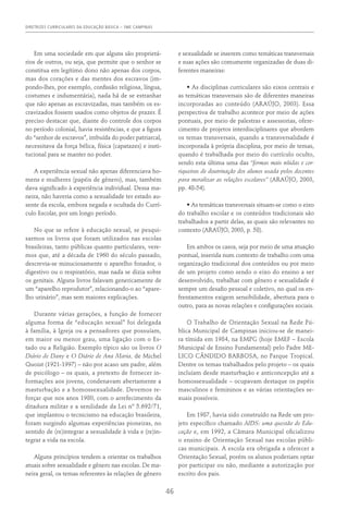 DIRETRIZES CURRICULARES DA EDUCAÇÃO BÁSICA – SME CAMPINAS
46
Em uma sociedade em que alguns são proprietá-
rios de outros, ou seja, que permite que o senhor se
constitua em legítimo dono não apenas dos corpos,
mas dos corações e das mentes dos escravos (im-
pondo-lhes, por exemplo, confissão religiosa, língua,
costumes e indumentária), nada há de se estranhar
que não apenas as escravizadas, mas também os es-
cravizados fossem usados como objetos de prazer. É
preciso destacar que, diante do controle dos corpos
no período colonial, havia resistências, e que a figura
do “senhor de escravos”, imbuída do poder patriarcal,
necessitava da força bélica, física (capatazes) e insti-
tucional para se manter no poder.
A experiência sexual não apenas diferenciava ho-
mens e mulheres (papéis de gênero), mas, também
dava significado à experiência individual. Dessa ma-
neira, não haveria como a sexualidade ter estado au-
sente da escola, embora negada e ocultada do Currí-
culo Escolar, por um longo período.
No que se refere à educação sexual, se pesqui-
sarmos os livros que foram utilizados nas escolas
brasileiras, tanto públicas quanto particulares, vere-
mos que, até a década de 1960 do século passado,
descrevia-se minuciosamente o aparelho fonador, o
digestivo ou o respiratório, mas nada se dizia sobre
os genitais. Alguns livros falavam genericamente de
um “aparelho reprodutor”, relacionando-o ao “apare-
lho urinário”, mas sem maiores explicações.
Durante várias gerações, a função de fornecer
alguma forma de “educação sexual” foi delegada
à família, à Igreja ou a pensadores que possuíam,
em maior ou menor grau, uma ligação com o Es-
tado ou a Religião. Exemplo típico são os livros O
Diário de Dany e O Diário de Ana Maria, de Michel
Quoist (1921-1997) – não por acaso um padre, além
de psicólogo – os quais, a pretexto de fornecer in-
formações aos jovens, condenavam abertamente a
masturbação e a homossexualidade. Devemos re-
forçar que nos anos 1980, com o arrefecimento da
ditadura militar e a senilidade da Lei nº 5.692/71,
que implantou o tecnicismo na educação brasileira,
foram surgindo algumas experiências pioneiras, no
sentido de (re)integrar a sexualidade à vida e (re)in-
tegrar a vida na escola.
Alguns princípios tendem a orientar os trabalhos
atuais sobre sexualidade e gênero nas escolas. De ma-
neira geral, os temas referentes às relações de gênero
e sexualidade se inserem como temáticas transversais
e suas ações são comumente organizadas de duas di-
ferentes maneiras:
• As disciplinas curriculares são eixos centrais e
as temáticas transversais são de diferentes maneiras
incorporadas ao conteúdo (ARAÚJO, 2003). Essa
perspectiva de trabalho acontece por meio de ações
pontuais, por meio de palestras e assessorias, ofere-
cimento de projetos interdisciplinares que abordem
os temas transversais, quando a transversalidade é
incorporada à própria disciplina, por meio de temas,
quando é trabalhada por meio do currículo oculto,
sendo esta última uma das “formas mais nítidas e cor-
riqueiras de doutrinação dos alunos usada pelos docentes
para moralizar as relações escolares” (ARAÚJO, 2003,
pp. 48-54).
• As temáticas transversais situam-se como o eixo
do trabalho escolar e os conteúdos tradicionais são
trabalhados a partir delas, as quais são relevantes no
contexto (ARAÚJO, 2003, p. 58).
Em ambos os casos, seja por meio de uma atuação
pontual, inserida num contexto de trabalho com uma
organização tradicional dos conteúdos ou por meio
de um projeto como sendo o eixo do ensino a ser
desenvolvido, trabalhar com gênero e sexualidade é
sempre um desafio pessoal e coletivo, no qual os en-
frentamentos exigem sensibilidade, abertura para o
outro, para as novas relações e configurações sociais.
O Trabalho de Orientação Sexual na Rede Pú-
blica Municipal de Campinas iniciou-se de manei-
ra tímida em 1984, na EMPG (hoje EMEF – Escola
Municipal de Ensino Fundamental) pelo Padre ME-
LICO CÂNDIDO BARBOSA, no Parque Tropical.
Dentre os temas trabalhados pelo projeto – os quais
incluíam desde masturbação e anticoncepção até a
homossexualidade – ocupavam destaque os papéis
masculinos e femininos e as várias orientações se-
xuais possíveis.
Em 1987, havia sido construído na Rede um pro-
jeto específico chamado AIDS: uma questão de Edu-
cação e, em 1992, a Câmara Municipal oficializou
o ensino de Orientação Sexual nas escolas públi-
cas municipais. A escola era obrigada a oferecer a
Orientação Sexual, porém os alunos poderiam optar
por participar ou não, mediante a autorização por
escrito dos pais.
 
