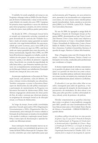 CAPÍTULO 7 – EDUCAÇÃO E SEXUALIDADE HUMANA
47
O trabalho foi sendo ampliado até tornar-se um
Programa e abranger todas as EMEFs (Escolas Munici-
pais de Ensino Fundamental) e várias escolas de Edu-
cação Infantil, em meados dos anos 1990. Campinas
foi pioneira nessa experiência e serviu de referência
para vários programas e projetos, de outros sistemas
e redes de ensino, tanto públicas quanto particulares.
Na década de 1990, a Orientação Sexual havia
se tornado um componente curricular, constando na
parte diversificada do currículo das Unidades Esco-
lares e tendo até mesmo espaço garantido na matriz
curricular, com carga horária definida. Era uma neces-
sidade que assim ocorresse, pois a nova LDB (a Lei
nº 9394/96) só entrou em vigor em 1996, e não havia
ainda um espaço garantido para essas discussões, de
forma sistematizada. Segundo Silva (1995), em 1995
havia 80 professores engajados no trabalho, sendo di-
vididos em três grupos: de quinta a oitava séries, de
terceira e quarta, e um último de primeira e segunda
séries. Essa divisão era oriunda da especificidade de
cada faixa etária, o que fomentou também que hou-
vesse um acompanhamento semanal para educado-
res da Educação Infantil, que trabalhavam Orientação
Sexual com crianças de zero a seis anos.
Aconteciam regularmente os Encontros de Orien-
tação Sexual, com palestras, ciclos de debates, ofi-
cinas e demais eventos destinados aos educadores.
Também começaram a ocorrer os Encontros Muni-
cipais de Adolescentes da rede pública municipal e
a participação de representantes do Programa nos
Encontros Nacionais de Adolescentes (ENA). Estes
últimos congregavam adolescentes de várias partes
do País, de redes e sistemas que ofereciam projetos
ou programas de orientação sexual ou de educação
sexual, e os Fóruns de Adolescentes.
Ao longo do tempo, foram sendo consolidadas
parcerias e buscado apoio junto a OGs (Organizações
Governamentais) e ONGs (Organizações Não Go-
vernamentais), para realização de eventos voltados a
formação de profissionais na temática da sexualidade
e do repúdio à violência e exploração sexual, homo-
fobia e outros tipos de discriminação e opressão ba-
seados nas diferenças sexuais.
Essas realizações foram deixando marcas na or-
ganização escolar e na mentalidade de gestores e do-
centes da Rede Pública Municipal de Campinas. Mui-
tos dos conteúdos que eram explorados quase que
exclusivamente pelo Programa, em seus primeiros
anos, passaram a ser incorporados aos componentes
curriculares, de uma maneira tanto interdisciplinar
quanto transdisciplinar. Assim, atendia-se ao previsto
pela LDBEN, Lei nº 9394/96, e pelos PCN – Parâme-
tros Curriculares Nacionais.
No ano de 2009, foi agregado a antiga Rede de
Programas e Projetos de Orientação Sexual, ao Pro-
grama MIPID, denominando-se hoje Projeto Sexuali-
dade Humana, Gênero e Etnia, tendo como objetivos a
reflexão pertinente ao Corpo e Sexualidade Infantil,
Corpo e Sexualidade do Adolescente, Corpo e Sexua-
lidade do Adulto e Idoso, Papéis de Gênero (mascu-
lino e feminino), Combate à homofobia, Racismo, A
questão do negro, História e Cultura Afro-brasileira.
Hoje o Programa conta com GFs (Grupos de For-
mação – Sexualidade Humana, Gênero e Etnia) e as
formações em escolas, conduzidas pelos profissionais
que coordenam os Grupos.
A diretriz implementada de abordar conjuntamen-
te as questões de gênero (com todas as suas implica-
ções) e as questões de etnia leva em conta a neces-
sidade de consolidar práticas realmente democráticas
em nossas escolas, na tentativa da construção de uma
escola verdadeiramente plural, inclusiva e acolhedora.
O educador é o ser que deve saber olhar ao seu
redor, enxergando para além da aparência, e bus-
cando a superação de situações de discriminação, de
preconceito e de intolerância. Ele deve educar o seu
olhar, para saber perceber e acolher a diversidade ét-
nica, cultural, social, de posturas e de práticas.
Abordar conjuntamente as questões relaciona-
das à etnia e ao gênero é uma tendência consagrada
pelo MEC quando cria uma Coordenadoria de Polí-
ticas Educacionais para a Diversidade Étnico-Racial,
de Gênero e Sexualidade – DIREM/SUDEB/SEC, e
quando afirma:
As políticas públicas deverão levar em conta questões
de gênero e raça. É o que prevê o Protocolo de Intenções
para Implementação do Programa de Fortalecimen-
to Institucional para a Igualdade de Gênero e Raça,
a Erradicação da Pobreza e a Geração de Emprego
(GRPE), assinado [...] entre o governo brasileiro e a
Organização Internacional do Trabalho (OIT). O do-
cumento prevê a criação de um programa de capacita-
 