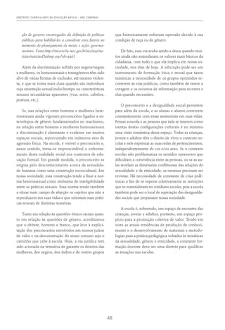 DIRETRIZES CURRICULARES DA EDUCAÇÃO BÁSICA – SME CAMPINAS
48
ção de gestores encarregados da definição de políticas
públicas para habilitá-los a considerar estes fatores no
momento do planejamento de metas e ações governa-
mentais. Fonte:http://mecsrv04.mec.gov.br/acs/asp/no-
ticias/noticiasDiaImp.asp?id=4462
Além da discriminação sofrida por negros/negras
e mulheres, os homossexuais e transgêneros têm sido
alvo de várias formas de exclusão, até mesmo violen-
ta, e que se torna mais clara quando são indivíduos
cuja orientação sexual inclui biotipo ou características
sexuais secundárias aparentes (voz, seios, cabelos,
postura, etc.).
Se, nas relações entre homens e mulheres hete-
rossexuais ainda vigoram preconceitos ligados a es-
tereótipos de gênero fundamentados no machismo,
na relação entre homens e mulheres homossexuais
a discriminação é alarmante e evidente em muitos
espaços sociais, repercutindo em inúmeros atos de
agressão física. Na escola, é visível o preconceito e,
nesse sentido, torna-se imprescindível o enfrenta-
mento desta realidade social nos contextos de edu-
cação formal. Em grande medida, o preconceito se
origina pelo desconhecimento acerca da sexualida-
de humana como uma construção sociocultural. Em
nossa sociedade, essa construção tende a fixar a nor-
ma heterossexual como sinônimo de inteligibilidade
entre as práticas sexuais. Essa norma tende também
a situar num campo de abjeção os sujeitos que não a
reproduzem em suas vidas e que orientam suas práti-
cas sexuais de distintas maneiras.
Tanto em relação às questões étnico-raciais quan-
to em relação às questões de gênero, acreditamos
que o debate, honesto e franco, que leve à explici-
tação dos preconceitos envolvidos em nossos juízos
de valor e na desconstrução do senso comum seja o
caminho que cabe à escola. Hoje, a via jurídica tem
sido acionada na tentativa de garantir os direitos das
mulheres, dos negros, dos índios e de outros grupos
que historicamente sofreram opressão devido à sua
condição de raça ou de gênero.
De fato, essa via acaba sendo a única quando mui-
tos ainda não assimilaram os valores mais básicos da
cidadania, com tudo o que ela implica em nossa so-
ciedade, nos dias de hoje. A educação pode ser um
instrumento de formação ética e moral que tanto
minimize a necessidade de os grupos oprimidos re-
correrem às vias jurídicas, como também de terem a
coragem e os recursos de informação para recorrer a
elas quando necessário.
O preconceito e a desigualdade social persistem
para além da escola, e as alunas e alunos convivem
constantemente com essas assimetrias em suas vidas.
Pensar a escola e as pessoas que nela se inserem como
isentas destas configurações culturais é no mínimo
uma visão romântica desse espaço. Todas as crianças,
jovens e adultos têm o direito de viver o contexto es-
colar e nele expressar as suas redes de pertencimentos,
independentemente de cor e/ou sexo. Se o contexto
escolar não problematiza os sentidos opressores que
dificultam a convivência entre as pessoas, ou se as au-
las revelam as dimensões conflituosas das relações de
sexualidade e de etnicidade, as mesmas precisam ser
revistas. Há necessidade de constante de criar polê-
micas a fim de se superar coletivamente as restrições
que se materializam no cotidiano escolar, pois a escola
também pode ser o local de superação das desigualda-
des sociais que perpassam nossa sociedade.
A escola é, sobretudo, um espaço de encontro das
crianças, jovens e adultos, portanto, um espaço pro-
pício para a promoção coletiva de valor. Tendo em
vista as atuais tendências de produção de conheci-
mento e o desenvolvimento de materiais e metodo-
logias para a prática pedagógica voltados às temáticas
da sexualidade, gênero e etnicidade, a constante for-
mação docente deve ser uma diretriz para qualificar
as atuações nas escolas.
 