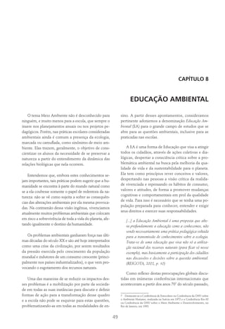 49
Capítulo 8
EDUCAÇÃO AMBIENTAL
O tema Meio Ambiente não é desconhecido para
ninguém, e muito menos para a escola, que sempre o
insere nos planejamentos anuais ou nos projetos pe-
dagógicos. Porém, nas práticas escolares consideradas
ambientais ainda é comum a presença da ecologia,
marcada ou camuflada, como sinônimo de meio am-
biente. Elas trazem, geralmente, o objetivo de cons-
cientizar os alunos da necessidade de se preservar a
natureza a partir do entendimento da dinâmica das
relações biológicas que nela ocorrem.
Entendemos que, embora estes conhecimentos se-
jam importantes, tais práticas podem sugerir que a hu-
manidade se encontra à parte do mundo natural como
se a ela coubesse somente o papel de redentora da na-
tureza: não se vê como sujeita a sofrer as consequên-
cias das alterações ambientais por ela mesma provoca-
das. Na contramão dessa visão ingênua, vivenciamos
atualmente muitos problemas ambientais que colocam
em risco a sobrevivência de toda a vida do planeta, afe-
tando igualmente o destino da humanidade.
Os problemas ambientais ganharam força nas últi-
mas décadas do século XX e são até hoje interpretados
como uma crise da civilização, por serem resultados
da pressão exercida pelo crescimento da população
mundial e indutores de um consumo crescente (princi-
palmente nos países industrializados), o que vem pro-
vocando o esgotamento dos recursos naturais.
Uma das maneiras de se reduzir os impactos des-
ses problemas é a mobilização por parte da socieda-
de em todas as suas instâncias para discutir e definir
formas de ação para a transformação desse quadro
e a escola não pode se esquivar para estas questões,
problematizando-as em todas as modalidades de en-
sino. A partir desses apontamentos, consideramos
pertinente adotarmos a denominação Educação Am-
biental (EA) para o grande campo de estudos que se
abre para as questões ambientais, inclusive para as
praticadas nas escolas.
A EA é uma forma de Educação que visa a atingir
todos os cidadãos, através de ações coletivas e dia-
lógicas, despertar a consciência crítica sobre a pro-
blemática ambiental na busca pela melhoria da qua-
lidade de vida e da sustentabilidade para o planeta.
Ela tem como princípios rever conceitos e valores,
despertando nas pessoas a visão crítica da realida-
de vivenciada e repensando os hábitos de consumo,
valores e atitudes, de forma a promover mudanças
cognitivas e comportamentais em prol da qualidade
de vida. Para isso é necessário que se tenha uma po-
pulação preparada para conhecer, entender e exigir
seus direitos e exercer suas responsabilidades.
[...] a Educação Ambiental é uma proposta que alte-
ra profundamente a educação como a conhecemos, não
sendo necessariamente uma prática pedagógica voltada
para a transmissão de conhecimentos sobre a ecologia.
Trata-se de uma educação que visa não só a utiliza-
ção racional dos recursos naturais (para ficar só nesse
exemplo), mas basicamente a participação dos cidadãos
nas discussões e decisões sobre a questão ambiental.
(Reigota, 2002, p. 10)
Como reflexo destas preocupações globais discu-
tidas em inúmeras conferências internacionais que
aconteceram a partir dos anos 707
do século passado,
7  Destacam-se a Conferência de Estocolmo ou Conferência da ONU sobre
o Ambiente Humano, realizada na Suécia em 1972 e a Conferência Rio-92
ou Conferência da ONU sobre o Meio Ambiente e Desenvolvimento, no
Rio de Janeiro, em 1992.
 