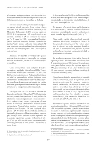 DIRETRIZES CURRICULARES DA EDUCAÇÃO BÁSICA – SME CAMPINAS
50
a EA passa a ser incorporada no currículo escolar bra-
sileiro de forma acentuada no componente curricular
Ciências, assim como na Geografia e na Biologia.
Diversos documentos governamentais regula-
mentaram a implementação dessa prática educa-
cional no país8
. O Plenário Federal de Educação do
Ministério da Educação (MEC) aprovou o parecer
226/87 de 11 de março de 1987, o qual considera ne-
cessária a inclusão da EA nos currículos das escolas
de 1º e 2º graus. Em 1988 é promulgada a Constitui-
ção da República Federativa do Brasil contendo um
capítulo9
sobre o meio ambiente, cujo parágrafo VI
cita: promover a educação ambiental em todos os níveis de
ensino e a conscientização pública para a preservação do
meio ambiente.
A Portaria 678 do MEC (14/5/91) resolve que os
sistemas de ensino deverão contemplar, em todos os
níveis e modalidades, os temas ou conteúdos refe-
rentes à EA.
Como apoio político e com o objetivo de instru-
mentalizar a legislação, foi criado em 1994 o Progra-
ma Nacional de Educação Ambiental – PRONEA. Em
1996 são elaborados os novos Parâmetros Curriculares
do MEC, os quais definem o Meio Ambiente como
um tema a ser tratado de modo transversal no currícu-
lo, como forma de garantir a sua inserção nas escolas
brasileiras, porém possibilitando a cada região do País
contemplar as suas peculiaridades no currículo.
Destaque deve ser dado à Política Nacional de
Educação Ambiental – PNMA (Lei 9795/99), instituída
em 1999, que estabelece as linhas de atuação formal e
não formal para que se promovam ações que estimu-
lem a visão crítica e a postura proativa por todos os
setores da sociedade. Esta lei torna o Brasil um país de
vanguarda na América Latina quanto a possuir uma
legislação específica para a EA. Nela, o artigo 9º refor-
ça que a EA deverá ser desenvolvida no âmbito das
instituições de ensino públicas e privadas, a começar
pela educação básica em todos os seus segmentos até
a educação superior e a educação profissional. O arti-
go 10º diz que a EA será uma prática educativa integrada,
contínua e permanente em todos os níveis e modalidades do
ensino formal.
8  Serão citados os mais relevantes pela abrangência nacional e que se re-
metem ao currículo escolar.
9  Capítulo VI intitulado “Do Meio Ambiente”.
A Secretaria Estadual de Meio Ambiente também
passa a produzir várias publicações, estimulada pela
inclusão da EA na Constituição Estadual do Estado de
São Paulo, promulgada em 1989.
Por sua vez, a Secretaria Municipal de Educação
de Campinas (SME) também acompanhou todo o
movimento suscitado pelas questões ambientais do
século passado. Segundo Maldonade (2006, p. 7):
Nesse sentido o trabalho coletivo envolvendo a questão
ambiental, na Secretaria Municipal de Educação de
Campinas, foi realizado a partir das práticas educa-
tivas já existentes nas escolas municipais, levando-se
em conta as diferentes realidades presentes. A questão
ambiental sempre constituiu uma temática abordada no
planejamento dos educadores.
De acordo com a autora, houve várias formas de
organização para a discussão da EA no currículo, des-
de grupos de estudos de Ciências e de Geografia, pas-
sando por trabalhos internos das escolas e, a partir de
2001, pela constituição de um Grupo de Trabalho em
EA, para construir a proposta da Rede Municipal de
Ensino de Campinas (RMEC):
Neste Grupo de Trabalho, a metodologia foi construída
com discussões teóricas, trocas de experiências, estudo
do meio e participação das escolas em eventos am-
bientais comemorativos com produções de alunos, edu-
cadores e comunidade. Vale salientar que este Grupo
foi constituído por educadores de diferentes disciplinas
e modalidades de ensino, ou seja, o enfoque era inter,
multi e transdisciplinar. Estes educadores se reuniam
semanalmente, e foram remunerados para realizar esta
atividade. (Maldonade, 2006, p. 8).
Embora não haja uma memória descritiva ou sis-
tematizada das políticas públicas da SME em relação
à EA no currículo, após essa experiência sabe-se que,
por relatos de professores, as práticas de EA sempre es-
tiveram presentes nos projetos pedagógicos escolares,
muitas vezes ligados às formações então propostas pela
Coordenadoria Setorial de Formação ou como aplica-
ções de formações externas10
, daí a razão de se marcar
neste documento a EA que se pretende nortear nas es-
colas, dentro de um contexto de região metropolitana11
.
10  É citado com grande frequência o COEDUCA (Coletivo Educador Am-
biental), iniciado em Campinas em 2005.
11  A Região Metropolitana de Campinas foi criada no ano 2000 e é com-
posta por dezenove municípios.
 