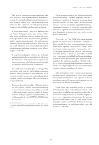 Capítulo 8 – EDUCAÇÃO AMBIENTAL
51
Para tanto, é importante compreendermos a reali-
dade vivenciada pelos alunos que estão frequentando
a escola. No caso da RMEC, a maioria dos alunos vive
num ambiente urbano12
com características de metró-
pole e isso deve ser levado em conta quando pensar-
mos a forma de trabalho com Educação Ambiental.
A escola deve inserir a Educação Ambiental no
seu Projeto Pedagógico como uma prática política
onde sejam trabalhados conceitos e ideias relevantes
para o presente e futuro dos estudantes, possibili-
tando a transformação das ações dos indivíduos no
ambiente de forma ativa e consciente, buscando jus-
tiça social, cidadania, ética, solidariedade e felicidade
numa dimensão individual e coletiva, como salienta
Reigota (2004, p.4):
É nas práticas pedagógicas cotidianas que a educação
ambiental poderá oferecer possibilidade de reflexão so-
bre alternativas e intervenções sociais, nas quais a vida
seja constantemente valorizada e os atos de deslealda-
de, injustiça e crueldade possam ser repudiados.
De acordo com esses princípios, a Educação Am-
biental não pode mais ser trabalhada considerando
apenas o sentido primeiro de meio ambiente, isto é,
o natural, pois não se consegue uma mudança signifi-
cativa de atitudes individuais e coletivas com relação
ao meio ambiente:
Esta é uma das tarefas concedidas à Educação Ambien-
tal, rever conceitos e valores, despertando nas pessoas
a visão crítica da realidade vivenciada e repensando
os hábitos de consumo, valores e atitudes, de forma a
promover mudanças cognitivas e comportamentais, em
prol da qualidade de vida (Campos & Cavassan,
2003, p. 87).
12  O território de Campinas está caracterizado como 49% de área urbana
e 51% como área rural, sendo que nesta estão localizadas cinco unidades
escolares.
O que se orienta, então, é que sejam estudados os
ecossistemas rurais e urbanos, até por ser uma carac-
terística do município de Campinas apresentar áreas
urbanas inseridas em áreas rurais e áreas rurais nas
urbanas. Deve ser ressaltada a capacidade de adapta-
ção desses ambientes às alterações produzidas pelo
homem ao erguer as cidades convivendo com ima-
gens do passado no campo, nas ruas, nos becos, nos
prédios e nas casas.
De acordo com Dias (2004), diversas atividades
podem ser desenvolvidas de forma a conduzir o
aluno a se (des)envolver neste ecossistema urbano.
Destacamos algumas, como estudar a fauna e a flo-
ra urbanas; compreender como funcionam os servi-
ços de água, energia elétrica, coleta de lixo; o que se
consome, quanto se produz, o que sobra, de onde
vem e para onde vai; qualidade ambiental das cidades
(níveis de ruído, qualidade da água, qualidade do ar,
qualidade dos alimentos, qualidade estética); conhe-
cer as bacias hidrogeográficas que abastecem as cida-
des e o seu estágio de preservação; conhecer as áreas
verdes e rurais do município e da região.
A EA praticada de forma a extrapolar as paredes
das salas de aula ou os muros da escola tem o poder
de mobilizar a coletividade local a propor ou buscar
soluções para problemas socioambientais que os
atinjam ou que possam vir a afetá-los.
Desta forma, não serão descartadas as práticas
ambientais até então realizadas nas escolas e sim
se propõe a ampliá-las para suscitar ou desvelar a
identidade campineira que o alunado, os profes-
sores e as respectivas comunidades das escolas
municipais carregam, uma vez que todos eles se
enxergarão como construtores de novas realidades
e como autores da sua história mesclada com a da
cidade de Campinas.
 