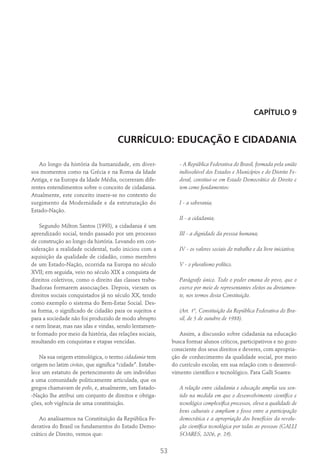 53
Capítulo 9
CURRÍCULO: EDUCAÇÃO E CIDADANIA
Ao longo da história da humanidade, em diver-
sos momentos como na Grécia e na Roma da Idade
Antiga, e na Europa da Idade Média, ocorreram dife-
rentes entendimentos sobre o conceito de cidadania.
Atualmente, este conceito insere-se no contexto do
surgimento da Modernidade e da estruturação do
Estado-Nação.
Segundo Milton Santos (1993), a cidadania é um
aprendizado social, tendo passado por um processo
de construção ao longo da história. Levando em con-
sideração a realidade ocidental, tudo iniciou com a
aquisição da qualidade de cidadão, como membro
de um Estado-Nação, ocorrida na Europa no século
XVII; em seguida, veio no século XIX a conquista de
direitos coletivos, como o direito das classes traba-
lhadoras formarem associações. Depois, vieram os
direitos sociais conquistados já no século XX, tendo
como exemplo o sistema do Bem-Estar Social. Des-
sa forma, o significado de cidadão para os sujeitos e
para a sociedade não foi produzido de modo abrupto
e nem linear, mas nas idas e vindas, sendo lentamen-
te formado por meio da história, das relações sociais,
resultando em conquistas e etapas vencidas.
Na sua origem etimológica, o termo cidadania tem
origem no latim civitas, que significa “cidade”. Estabe-
lece um estatuto de pertencimento de um indivíduo
a uma comunidade politicamente articulada, que os
gregos chamavam de polis, e, atualmente, um Estado-
-Nação lhe atribui um conjunto de direitos e obriga-
ções, sob vigência de uma constituição.
Ao analisarmos na Constituição da República Fe-
derativa do Brasil os fundamentos do Estado Demo-
crático de Direito, vemos que:
- A República Federativa do Brasil, formada pela união
indissolúvel dos Estados e Municípios e do Distrito Fe-
deral, constitui-se em Estado Democrático de Direito e
tem como fundamentos:
I - a soberania;
II - a cidadania;
III - a dignidade da pessoa humana;
IV - os valores sociais do trabalho e da livre iniciativa;
V - o pluralismo político.
Parágrafo único. Todo o poder emana do povo, que o
exerce por meio de representantes eleitos ou diretamen-
te, nos termos desta Constituição.
(Art. 1º, Constituição da República Federativa do Bra-
sil, de 5 de outubro de 1988).
Assim, a discussão sobre cidadania na educação
busca formar alunos críticos, participativos e no gozo
consciente dos seus direitos e deveres, com apropria-
ção de conhecimento da qualidade social, por meio
do currículo escolar, em sua relação com o desenvol-
vimento científico e tecnológico. Para Galli Soares:
A relação entre cidadania e educação amplia seu sen-
tido na medida em que o desenvolvimento científico e
tecnológico complexifica processos, eleva a qualidade de
bens culturais e ampliam o fosso entre a participação
democrática e a apropriação dos benefícios da revolu-
ção científica tecnológica por todas as pessoas (GALLI
SOARES, 2006, p. 29).
 