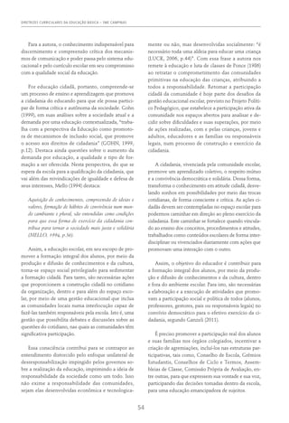 DIRETRIZES CURRICULARES DA EDUCAÇÃO BÁSICA – SME CAMPINAS
54
Para a autora, o conhecimento indispensável para
discernimento e compreensão crítica dos mecanis-
mos de comunicação e poder passa pelo sistema edu-
cacional e pelo currículo escolar em seu compromisso
com a qualidade social da educação.
Por educação cidadã, portanto, compreende-se
um processo de ensino e aprendizagem que promova
a cidadania do educando para que ele possa partici-
par de forma crítica e autônoma da sociedade. Gohn
(1999), em suas análises sobre a sociedade atual e a
demanda por uma educação contextualizada, “traba-
lha com a perspectiva da Educação como promoto-
ra de mecanismos de inclusão social, que promove
o acesso aos direitos de cidadania” (Gohn, 1999,
p.12). Destaca ainda questões sobre o aumento da
demanda por educação, a qualidade e tipo de for-
mação a ser oferecida. Nesta perspectiva, do que se
espera da escola para a qualificação da cidadania, que
vai além das reivindicações de igualdade e defesa de
seus interesses, Mello (1994) destaca:
Aquisição de conhecimentos, compreensão de ideias e
valores, formação de hábitos de convivência num mun-
do cambiante e plural, são entendidas como condições
para que essa forma de exercício da cidadania con-
tribua para tornar a sociedade mais justa e solidária
(MELLO, 1994, p.36).
Assim, a educação escolar, em seu escopo de pro-
mover a formação integral dos alunos, por meio da
produção e difusão de conhecimentos e da cultura,
torna-se espaço social privilegiado para sedimentar
a formação cidadã. Para tanto, são necessárias ações
que proporcionem a construção cidadã no cotidiano
da organização, dentro e para além do espaço esco-
lar, por meio de uma gestão educacional que inclua
as comunidades locais numa interlocução capaz de
fazê-las também responsáveis pela escola. Isto é, uma
gestão que possibilita debates e discussões sobre as
questões do cotidiano, nas quais as comunidades têm
significativa participação.
Essa consciência contribui para se contrapor ao
entendimento distorcido pelo enfoque unilateral de
desresponsabilização impingido pelos governos so-
bre a realização da educação, imprimindo a ideia de
responsabilidade da sociedade como um todo. Isso
não exime a responsabilidade das comunidades,
sejam elas desenvolvidas econômica e tecnologica-
mente ou não, mas desenvolvidas socialmente: “é
necessário toda uma aldeia para educar uma criança
(Luck, 2006, p.44)”. Com essa frase a autora nos
remete à educação e luta de classes de Ponce (1986)
ao retratar o comprometimento das comunidades
primitivas na educação das crianças, atribuindo a
todos a responsabilidade. Retomar a participação
cidadã da comunidade é hoje parte dos desafios da
gestão educacional escolar, previsto no Projeto Políti-
co Pedagógico, que estabelece a participação ativa da
comunidade nos espaços abertos para analisar e de-
cidir sobre dificuldades e suas superações, por meio
de ações realizadas, com e pelas crianças, jovens e
adultos, educadores e as famílias ou responsáveis
legais, num processo de construção e exercício da
cidadania.
A cidadania, vivenciada pela comunidade escolar,
promove um aprendizado coletivo, o respeito mútuo
e a convivência democrática e solidária. Dessa forma,
transforma o conhecimento em atitude cidadã, desve-
lando sonhos em possibilidades por meio das trocas
cotidianas, de forma consciente e crítica. As ações ci-
dadãs devem ser contempladas no espaço escolar para
podermos caminhar em direção ao pleno exercício da
cidadania. Este caminhar se fortalece quando vincula-
do ao ensino dos conceitos, procedimentos e atitudes,
trabalhados como conteúdos escolares de forma inter-
disciplinar ou vivenciados diariamente com ações que
promovam uma interação com o outro.
Assim, o objetivo do educador é contribuir para
a formação integral dos alunos, por meio da produ-
ção e difusão de conhecimentos e da cultura, dentro
e fora do ambiente escolar. Para isto, são necessárias
a elaboração e a execução de atividades que promo-
vam a participação social e política de todos (alunos,
professores, gestores, pais ou responsáveis legais) no
convívio democrático para o efetivo exercício da ci-
dadania, segundo Ganzeli (2011).
É preciso promover a participação real dos alunos
e suas famílias nos órgãos colegiados, incentivar a
criação de agremiações, incluí-los nas estruturas par-
ticipativas, tais como, Conselho de Escola, Grêmios
Estudantis, Conselhos de Ciclo e Termos, Assem-
bleias de Classe, Comissão Própria de Avaliação, en-
tre outras, para que expressem sua vontade e sua voz,
participando das decisões tomadas dentro da escola,
para uma educação emancipadora de sujeitos.
 