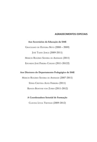 Agradecimentos especiais
Aos Secretários da Educação da SME
Graciliano de Oliveira Neto (2006 – 2009)
José Tadeu Jorge (2009-2011)
Márcio Rogério Silveira de Andrade (2011)
Eduardo José Pereira Coelho (2011-20122)
Aos Diretores do Departamento Pedagógico da SME
Márcio Rogério Silveira de Andrade (2007-2011)
Sônia Cristina Alves Ferreira (2011)
Renata Bonturi von Zuben (2011-2012)
A Coordenadora Setorial de Formação
Cláudia Lúcia Trevisan (2009-2012)
 