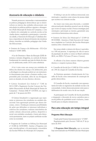 Capítulo 9 – CURRÍCULO: EDUCAÇÃO E CIDADANIA
55
Assessoria de educação e cidadania
Visando promover, intermediar e instrumentalizar
as práticas pedagógicas democráticas que se desen-
volvem no interior das unidades educacionais com
articulação às políticas públicas vigentes e abrangen-
tes à Rede Municipal de Ensino de Campinas, e com
o objetivo de contemplar no currículo escolar as leis
citadas abaixo, ampliando a participação e convivên-
cia cidadã, a Assessoria de Educação e Cidadania des-
taca a importância do desenvolvimento das temáticas
abaixo, inseridas no trabalho pedagógico das Unida-
des Educacionais.
•	 Estatuto da Criança e do Adolescente – ECA (Lei
Federal n° 8.069/ 2009).
A Lei de Diretrizes e Bases da Educação (LDB) de-
termina a inclusão obrigatória, no currículo do Ensino
Fundamental, de conteúdo que trate do direito da crian-
ça e do adolescente, tendo o ECA como referência.
A lei é vista como um avanço por entidades de
defesa dos direitos da criança e do adolescente, pois
a abordagem na educação poderá ser um instrumen-
to determinante para tornar o Estatuto melhor com-
preendido pela sociedade, além de sua divulgação
junto ao alunado, de seus direitos e deveres.
•	 Grêmio Estudantil (Lei Federal n° 7.398 de
04/11/1985 e Regimento Escolar Comum das Uni-
dades Educacionais da Rede Municipal de Ensino de
Campinas) - Portaria SME N° 114/2010, em vigor a
partir de 1° de janeiro de 2011.
O Grêmio Estudantil é a organização que repre-
senta os interesses dos estudantes na unidade edu-
cacional. Essa agremiação permite que alunos dis-
cutam, criem e fortaleçam inúmeras possibilidades
de ações que defendam os interesses individuais e
coletivos dos estudantes; realizem intercâmbios de
caráter cultural, educacional, político, desportivo e
social com entidades estudantis e lutem pela demo-
cracia permanente, tanto no próprio ambiente escolar
como na sociedade.
•	 Programa de Combate ao Bullying (Lei Municipal
n° 13.680 de 18/09/2009) - Institui o Programa com
ação interdisciplinar e de participação comunitária
nas Escolas Públicas do Município de Campinas.
O bullying é um ato de violência intencional, sem
motivação e repetitivo entre alunos da mesma idade
que acontece no contexto escolar.
Ao trazer esse tema para discussão, a unidade
educacional pode identificar possível caso de bullying
que ocorre no espaço escolar e buscar estratégias para
orientação e prevenção ao mesmo, garantindo uma
convivência harmoniosa entre alunos.
•	 Estatuto do Idoso (Lei Municipal n° 12.649 de
05/10/2006) - Autoriza o Poder Executivo de Campi-
nas a implantar no Currículo das Escolas Municipais
matéria sobre o Estatuto do idoso.
Em nossa cidade o número de idosos é equivalen-
te a 100 mil pessoas. A esperança de vida ao nascer
da população de ambos os sexos no Brasil conforme
IBGE, em 2009 é 73,2 anos (73 anos e 2 meses).
A reflexão à luz deste estatuto objetiva garantir
direitos e o respeito à pessoa idosa.
•	 Conselho de Escola (Lei n° 6.662 de 10 de outubro
de 1.991 de criação do Conselho de Escola).
As Diretrizes apontam o fortalecimento do Con-
selho de Escola como instrumento de construção de
gestão democrática.
O Conselho de Escola, constituído com represen-
tantes de todos os segmentos da unidade escolar e da
comunidade, é eleito democraticamente entre pares e
deliberativo de acordo com a lei de sua criação.
A participação em Conselho de Escola possibilita
a integração e discussão de novos caminhos para a
escola pública de qualidade social e inclusiva, contri-
buindo para as relações interpessoais.
Para uma educação em tempo integral
Programa Mais Educação
Criado pela Portaria Interministerial n° 17/2007.
Regulamentado pelo Decreto 7.083 de 27 de ja-
neiro de 2010
O Programa Mais Educação, que se encontra
hoje universalizado nas 40 EMEFs (Escolas Municipais
 