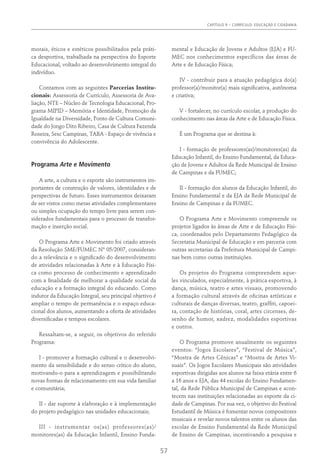 Capítulo 9 – CURRÍCULO: EDUCAÇÃO E CIDADANIA
57
morais, éticos e estéticos possibilitados pela práti-
ca desportiva, trabalhada na perspectiva do Esporte
Educacional, voltado ao desenvolvimento integral do
indivíduo.
Contamos com as seguintes Parcerias Institu-
cionais: Assessoria de Currículo, Assessoria de Ava-
liação, NTE – Núcleo de Tecnologia Educacional, Pro-
grama MIPID – Memória e Identidade, Promoção da
Igualdade na Diversidade, Ponto de Cultura Comuni-
dade do Jongo Dito Ribeiro, Casa de Cultura Fazenda
Roseira, Sesc Campinas, TABA - Espaço de vivência e
convivência do Adolescente.
Programa Arte e Movimento
A arte, a cultura e o esporte são instrumentos im-
portantes de construção de valores, identidades e de
perspectivas de futuro. Esses instrumentos deixaram
de ser vistos como meras atividades complementares
ou simples ocupação do tempo livre para serem con-
siderados fundamentais para o processo de transfor-
mação e inserção social.
O Programa Arte e Movimento foi criado através
da Resolução SME/FUMEC Nº 05/2007, consideran-
do a relevância e o significado do desenvolvimento
de atividades relacionadas à Arte e à Educação Físi-
ca como processo de conhecimento e aprendizado
com a finalidade de melhorar a qualidade social da
educação e a formação integral do educando. Como
indutor da Educação Integral, seu principal objetivo é
ampliar o tempo de permanência e o espaço educa-
cional dos alunos, aumentando a oferta de atividades
diversificadas e tempos escolares.
Ressaltam-se, a seguir, os objetivos do referido
Programa:
I - promover a formação cultural e o desenvolvi-
mento da sensibilidade e do senso crítico do aluno,
motivando-o para a aprendizagem e possibilitando
novas formas de relacionamento em sua vida familiar
e comunitária;
II - dar suporte à elaboração e à implementação
do projeto pedagógico nas unidades educacionais;
III - instrumentar os(as) professores(as)/
monitores(as) da Educação Infantil, Ensino Funda-
mental e Educação de Jovens e Adultos (EJA) e FU-
MEC nos conhecimentos específicos das áreas de
Arte e de Educação Física;
IV - contribuir para a atuação pedagógica do(a)
professor(a)/monitor(a) mais significativa, autônoma
e criativa;
V - fortalecer, no currículo escolar, a produção do
conhecimento nas áreas da Arte e de Educação Física.
É um Programa que se destina à:
I - formação de professores(as)/monitores(as) da
Educação Infantil, do Ensino Fundamental, da Educa-
ção de Jovens e Adultos da Rede Municipal de Ensino
de Campinas e da FUMEC;
II - formação dos alunos da Educação Infantil, do
Ensino Fundamental e da EJA da Rede Municipal de
Ensino de Campinas e da FUMEC.
O Programa Arte e Movimento compreende os
projetos ligados às áreas de Arte e de Educação Físi-
ca, coordenados pelo Departamento Pedagógico da
Secretaria Municipal de Educação e em parceria com
outras secretarias da Prefeitura Municipal de Campi-
nas bem como outras instituições.
Os projetos do Programa compreendem aque-
les vinculados, especialmente, à prática esportiva, à
dança, música, teatro e artes visuais, promovendo
a formação cultural através de oficinas artísticas e
culturais de danças diversas, teatro, graffiti, capoei-
ra, contação de histórias, coral, artes circenses, de-
senho de humor, xadrez, modalidades esportivas
e outros.
O Programa promove anualmente os seguintes
eventos: “Jogos Escolares”, “Festival de Música”,
“Mostra de Artes Cênicas” e “Mostra de Artes Vi-
suais”. Os Jogos Escolares Municipais são atividades
esportivas dirigidas aos alunos na faixa etária entre 6
a 16 anos e EJA, das 44 escolas do Ensino Fundamen-
tal, da Rede Pública Municipal de Campinas e acon-
tecem nas instituições relacionadas ao esporte da ci-
dade de Campinas. Por sua vez, o objetivo do Festival
Estudantil de Música é fomentar novos compositores
musicais e revelar novos talentos entre os alunos das
escolas de Ensino Fundamental da Rede Municipal
de Ensino de Campinas, incentivando a pesquisa e
 