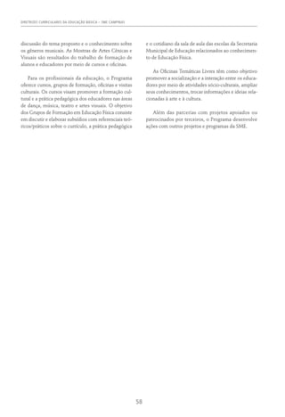 DIRETRIZES CURRICULARES DA EDUCAÇÃO BÁSICA – SME CAMPINAS
58
discussão do tema proposto e o conhecimento sobre
os gêneros musicais. As Mostras de Artes Cênicas e
Visuais são resultados do trabalho de formação de
alunos e educadores por meio de cursos e oficinas.
Para os profissionais da educação, o Programa
oferece cursos, grupos de formação, oficinas e visitas
culturais. Os cursos visam promover a formação cul-
tural e a prática pedagógica dos educadores nas áreas
de dança, música, teatro e artes visuais. O objetivo
dos Grupos de Formação em Educação Física consiste
em discutir e elaborar subsídios com referenciais teó-
ricos/práticos sobre o currículo, a prática pedagógica
e o cotidiano da sala de aula das escolas da Secretaria
Municipal de Educação relacionados ao conhecimen-
to de Educação Física.
As Oficinas Temáticas Livres têm como objetivo
promover a socialização e a interação entre os educa-
dores por meio de atividades sócio-culturais, ampliar
seus conhecimentos, trocar informações e ideias rela-
cionadas à arte e à cultura.
Além das parcerias com projetos apoiados ou
patrocinados por terceiros, o Programa desenvolve
ações com outros projetos e programas da SME.
 