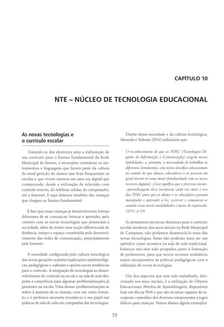 59
Capítulo 10
NTE – NÚCLEO DE TECNOLOGIA EDUCACIONAL
As novas tecnologias e
o currículo escolar
Tratando-se das diretrizes para a elaboração de
um currículo para o Ensino Fundamental da Rede
Municipal de Ensino, é necessário considerar os ins-
trumentos e linguagens que fazem parte da cultura
da atual geração de alunos que hoje frequentam as
escolas e que vivem imersos em uma era digital que
compreende, desde a utilização da televisão com
controle remoto, do telefone celular, do computador,
até a Internet. E aqui falamos também das crianças
que chegam ao Ensino Fundamental.
É fato que essas crianças já desenvolveram formas
diferentes de se comunicar, brincar e aprender, pelo
contato com as novas tecnologias que permeiam a
sociedade, além de terem uma noção diferenciada de
distância, tempo e espaço constituída pelo desenvol-
vimento das redes de comunicação, principalmente
pela Internet.
A sociedade configurada pela cultura tecnológica
das novas gerações acarreta implicações epistemológi-
cas, pedagógicas e culturais e aponta novas tendências
para o currículo. A integração de tecnologias ao desen-
volvimento do currículo na escola e na sala de aula des-
perta a consciência para algumas problematizações já
presentes na escola. Uma dessas problematizações se
refere à maneira de se ensinar, com um outro forma-
to, e o professor necessita reconhecer o seu papel nas
práticas de sala de aula em companhia das tecnologias.
Diante dessa sociedade e da cultura tecnológica,
Almeida e Valente (2011) enfatizam que:
O reconhecimento de que as TDIC¹ [Tecnologias Di-
gitais de Informação e Comunicação] exigem novas
habilidades, e, portanto, a necessidade de trabalhar os
diferentes letramentos, cria novos desafios educacionais
no sentido de que alunos, educadores e as pessoas em
geral devem ter uma maior familiaridade com os novos
recursos digitais[...] isso significa que o processo ensino-
-aprendizagem deve incorporar cada vez mais o uso
das TDIC para que os alunos e os educadores possam
manipular e aprender a ler, escrever e comunicar-se
usando essas novas modalidades e meios de expressão.
(2011, p.23)
Se pensarmos em novas diretrizes para o currículo
escolar moderno dos anos iniciais na Rede Municipal
de Campinas, não podemos desassociá-lo mais das
novas tecnologias. Estas não poderão mais ser um
apêndice como acontece na sala de aula tradicional.
Esforços não têm sido poupados junto à formação
de professores, para que novos recursos midiáticos
sejam incorporados às práticas pedagógicas com a
utilização de novas tecnologias.
Um dos aspectos que tem sido trabalhado, dire-
cionado aos anos iniciais, é a utilização de Objetos
Educacionais Abertos de Aprendizagem, disponíveis
hoje em dia na Web e que são recursos capazes de in-
corporar conteúdos dos diversos componentes a jogos
lúdicos para crianças. Vemos abaixo alguns exemplos:
 