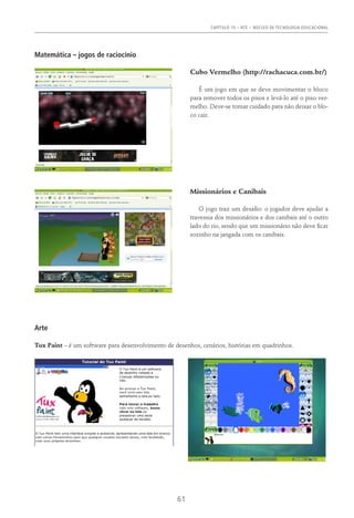 Capítulo 10 – NTE – NÚCLEO DE TECNOLOGIA EDUCACIONAL
61
Matemática – jogos de raciocínio
Cubo Vermelho (http://rachacuca.com.br/)
É um jogo em que se deve movimentar o bloco
para remover todos os pisos e levá-lo até o piso ver-
melho. Deve-se tomar cuidado para não deixar o blo-
co cair.
Missionários e Canibais
O jogo traz um desafio: o jogador deve ajudar a
travessia dos missionários e dos canibais até o outro
lado do rio, sendo que um missionário não deve ficar
sozinho na jangada com os canibais.
Arte
Tux Paint – é um software para desenvolvimento de desenhos, cenários, histórias em quadrinhos.
 
