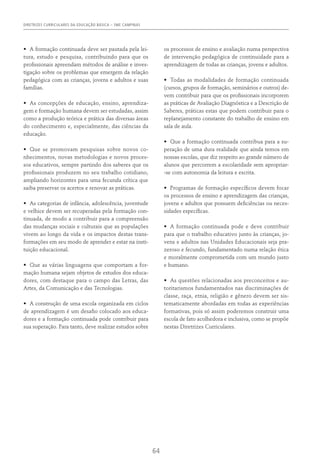 DIRETRIZES CURRICULARES DA EDUCAÇÃO BÁSICA – SME CAMPINAS
64
•	 A formação continuada deve ser pautada pela lei-
tura, estudo e pesquisa, contribuindo para que os
profissionais apreendam métodos de análise e inves-
tigação sobre os problemas que emergem da relação
pedagógica com as crianças, jovens e adultos e suas
famílias.
•	 As concepções de educação, ensino, aprendiza-
gem e formação humana devem ser estudadas, assim
como a produção teórica e prática das diversas áreas
do conhecimento e, especialmente, das ciências da
educação.
•	 Que se promovam pesquisas sobre novos co-
nhecimentos, novas metodologias e novos proces-
sos educativos, sempre partindo dos saberes que os
profissionais produzem no seu trabalho cotidiano,
ampliando horizontes para uma fecunda crítica que
saiba preservar os acertos e renovar as práticas.
•	 As categorias de infância, adolescência, juventude
e velhice devem ser recuperadas pela formação con-
tinuada, de modo a contribuir para a compreensão
das mudanças sociais e culturais que as populações
vivem ao longo da vida e os impactos destas trans-
formações em seu modo de aprender e estar na insti-
tuição educacional.
•	 Que as várias linguagens que comportam a for-
mação humana sejam objetos de estudos dos educa-
dores, com destaque para o campo das Letras, das
Artes, da Comunicação e das Tecnologias.
•	 A construção de uma escola organizada em ciclos
de aprendizagem é um desafio colocado aos educa-
dores e a formação continuada pode contribuir para
sua superação. Para tanto, deve realizar estudos sobre
os processos de ensino e avaliação numa perspectiva
de intervenção pedagógica de continuidade para a
aprendizagem de todas as crianças, jovens e adultos.
•	 Todas as modalidades de formação continuada
(cursos, grupos de formação, seminários e outros) de-
vem contribuir para que os profissionais incorporem
as práticas de Avaliação Diagnóstica e a Descrição de
Saberes, práticas estas que podem contribuir para o
replanejamento constante do trabalho de ensino em
sala de aula.
•	 Que a formação continuada contribua para a su-
peração de uma dura realidade que ainda temos em
nossas escolas, que diz respeito ao grande número de
alunos que percorrem a escolaridade sem apropriar-
-se com autonomia da leitura e escrita.
•	 Programas de formação específicos devem focar
os processos de ensino e aprendizagem das crianças,
jovens e adultos que possuem deficiências ou neces-
sidades específicas.
•	 A formação continuada pode e deve contribuir
para que o trabalho educativo junto às crianças, jo-
vens e adultos nas Unidades Educacionais seja pra-
zeroso e fecundo, fundamentado numa relação ética
e moralmente comprometida com um mundo justo
e humano.
•	 As questões relacionadas aos preconceitos e au-
toritarismos fundamentados nas discriminações de
classe, raça, etnia, religião e gênero devem ser sis-
tematicamente abordadas em todas as experiências
formativas, pois só assim poderemos construir uma
escola de fato acolhedora e inclusiva, como se propõe
nestas Diretrizes Curriculares.
 
