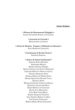 Ficha Técnica
• Diretora do Departamento Pedagógico •
Liliana Guimarães Pompeu de Camargo
• Assessoria de Currículo •
Heliton Leite de Godoy
• Núcleo de Memória, Pesquisa e Publicação em Educação •
Sueli Aparecida Gonçalves
• Coordenação de Revisão Técnica •
Elisabete Pimentel
• Autores do Ensino Fundamental •
Adriana Dante Baldijão
Alexandra Molina
Andréa Cristina Ferreira
Angela Cristina dos Santos Fernandes
Cristiane Mazetto Vieira da Costa
Cristina Aparecida Júlio
Daniela Pereira de Moraes Elias
Danieli Sebastiana Oliveira Tasca
Danielle Smith
Denimar Christine Coradi de Freitas
Domenico Gallicchio Neto
Édison Batista de Carvalho
Eliane Lucy Marcelino
Ítala Nair Tomei Rizzo
Karina Aparecida Vicentin
Leila Cristina Borges da Silva
Luís Carlos Cappellano
Márcia Maria Nunes Gonçalves
 