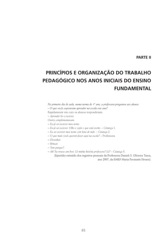65
PARTE II
PRINCÍPIOS E ORGANIZAÇÃO DO TRABALHO
PEDAGÓGICO NOS ANOS INICIAIS DO ENSINO
FUNDAMENTAL
No primeiro dia de aula, numa turma de 1º ano, a professora perguntou aos alunos:
– O que vocês esperavam aprender na escola este ano?
Rapidamente em coro os alunos responderam:
− Aprender ler e escrever.
Outros complementavam:
− Eu já sei escrever meu nome.
− Eu já sei escrever. Olho e copio o que está escrito. – Criança 1.
− Eu sei escrever meu nome com letra de mão. – Criança 2.
− O que mais vocês querem fazer aqui na escola? – Professora.
− Desenhar.
− Brincar.
− Tem parque?
− Ah! Eu trouxe um livro. Lê minha história professora? Lê? – Criança 3.
(Episódio extraído dos registros pessoais da Professora Danieli S. Oliveira Tasca,
ano 2007, da EMEF Maria Pavanatti Fávaro).
 