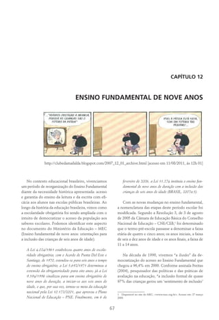 67
Capítulo 12
ENSINO FUNDAMENTAL DE NOVE ANOS
http://clubedamafalda.blogspot.com/2007_12_01_archive.html [acesso em 11/08/2011, ás 12h 01]
No contexto educacional brasileiro, vivenciamos
um período de reorganização do Ensino Fundamental
diante da necessidade histórica apresentada: acesso
e garantia do ensino da leitura e da escrita com efi-
cácia aos alunos nas escolas públicas brasileiras. Ao
longo da história da educação brasileira, vimos como
a escolaridade obrigatória foi sendo ampliada com o
intuito de democratizar o acesso da população aos
saberes escolares. Podemos identificar este aspecto
no documento do Ministério da Educação – MEC
(Ensino fundamental de nove anos: orientações para
a inclusão das crianças de seis anos de idade):
A Lei 4.024/1961 estabeleceu quatro anos de escola-
ridade obrigatória; com o Acordo de Punta Del Este e
Santiago, de 1970, estendeu-se para seis anos o tempo
do ensino obrigatório; a Lei 5.692/1971 determinou a
extensão da obrigatoriedade para oito anos; já a Lei
9.394/1996 sinalizou para um ensino obrigatório de
nove anos de duração, a iniciar-se aos seis anos de
idade, o que, por sua vez, tornou-se meta da educação
nacional pela Lei 10.172/2001, que aprovou o Plano
Nacional de Educação – PNE. Finalmente, em 6 de
fevereiro de 2006, a Lei 11.274 instituiu o ensino fun-
damental de nove anos de duração com a inclusão das
crianças de seis anos de idade (BRASIL, 2007a:5).
Com as novas mudanças no ensino fundamental,
a nomenclatura das etapas deste período escolar foi
modificada. Segundo a Resolução 3, de 3 de agosto
de 2005 da Câmara de Educação Básica do Conselho
Nacional de Educação – CNE/CEB,1
foi determinado
que o termo pré-escola passasse a denominar a faixa
etária de quatro e cinco anos; os anos iniciais, a faixa
de seis a dez anos de idade e os anos finais, a faixa de
11 a 14 anos.
Na década de 1990, vivemos “a ilusão” da de-
mocratização do acesso ao Ensino Fundamental que
chegou a 96,4% em 2000. Conforme assinala Freitas
(2004), pesquisador das políticas e das práticas de
avaliação na educação, “a inclusão formal de quase
97% das crianças gerou um ‘sentimento de inclusão’
1  Disponível no site do MEC: <www.mec.org.br>. Acesso em: 27 março
2009.
 