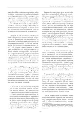 Capítulo 12 – ENSINO FUNDAMENTAL DE NOVE ANOS
69
relação à realidade vivida nas escolas. Assim, refletir
sobre esses paradoxos e sobre a infância é condição
essencial para planejar o trabalho pedagógico e para
implementar o currículo no cenário educacional bra-
sileiro diante da ampliação do ensino fundamental de
oito para nove anos de duração. Para esta ampliação,
a Lei 11.274/2006 alterou o art. 32 da Lei de Diretri-
zes e Bases da Educação – LDB (Lei 9.394/1996), im-
plantando a matrícula obrigatória de crianças de seis
anos nas escolas de ensino fundamental, tanto nas
escolas públicas como nas escolas privadas do país.
A proposta do MEC ressalta que a mudança no
sistema de organização do ensino se traduza em qua-
lificação da aprendizagem, com destaque para os co-
nhecimentos que permitam aos alunos ampliação das
capacidades de ler, escrever, falar, contar, desenhar,
apreciar, dançar, dramatizar, cantar e outras (BRASIL,
2007a, p.8). Segundo o documento, entre os objeti-
vos da ampliação dos anos escolares obrigatórios, es-
tão o de assegurar às crianças (todas) mais tempo de
convívio escolar, garantindo maiores oportunidades
de aprendizagem e, assim, beneficiando os setores
populares, uma vez que as crianças de seis anos das
camadas sociais, média e alta, já se encontram majo-
ritariamente incorporadas ao sistema de ensino – na
educação infantil ou no 1º ano do ensino fundamental.
Kramer e Nunes (2007b) alertam que a incorpora-
ção das crianças de seis anos ao ensino fundamental
é um ponto que necessita de atenção. A ampliação
do ensino exige, do sistema público, ações políticas e
administrativas consistentes, objetivas e que tenham
continuidade, possibilitando que todos possam com-
preender e conceber o espaço educativo com envol-
vimento, discussão e formação dos profissionais que
nele atuam. Nas palavras das autoras:
Se, por um lado, tal inserção pode significar um ganho
para as crianças pelo acréscimo de um ano de escolari-
dade obrigatória, por outro, a falta de integração entre
o administrativo e o pedagógico pode reforçar exclusões.
[...] Também não podem ser negligenciados fatores pe-
dagógicos que perpassam o acolhimento, com mudanças
de concepção do próprio ensino fundamental, incorpora-
ção de novos conceitos, alterações no tempo de duração,
substituição do sistema seriados por ciclos, reformula-
ções nas avaliações do processo, entre outras, exigindo
investimento na formação continuada em serviço de seus
profissionais (Kramer e Nunes, 2007b, p.51).
Para viabilizar a ampliação, faz-se necessário dis-
ponibilizar e adequar salas de aula, pessoal docente e
infraestrutura para atender à demanda. Além do mais,
para Kramer (2007), a inclusão das crianças de seis
anos no ensino fundamental requer diálogo entre os
segmentos da educação infantil e os do ensino funda-
mental, diálogo institucional e pedagógico, dentro das
escolas e entre elas. Frequentemente, estas duas etapas
do ensino são tratadas em separado. “Porém, do ponto
de vista da criança, não há fragmentação. Os adultos
e as instituições é que muitas vezes opõem educação
infantil e ensino fundamental, deixando de fora o que
seria capaz de articulá-los: a experiência com a cultu-
ra” (Kramer, 2007, pág.20). Não deve haver rupturas
entre a educação infantil e o ensino fundamental. Ape-
sar de serem etapas diferentes no processo de escola-
rização, a criança da educação infantil é a mesma que
chega ao ensino fundamental e é preciso, portanto,
haver a continuidade de suas aprendizagens3
.
A maioria das crianças de seis anos que chega ao
ensino fundamental já está em processo de apropria-
ção da cultura escrita. Para dar continuidade a ele, a
escola deve envolver o uso de instrumentos específi-
cos e práticas culturais específicas como a leitura e a
escrita, imbricadas pelo uso da oralidade, da gestua-
lidade e de diversos textos verbais e visuais. E, como
discutido no texto “As crianças nas práticas sociais”,
para além das práticas de apropriação da cultura es-
crita, as crianças brincam, cantam , dançam , pergun-
tam, vivem em diferentes contextos e culturas.
O grande desafio na ampliação do ensino funda-
mental é a busca pela qualificação do aprendizado e,
neste processo, poder público, gestores e professores
precisam pensar no trabalho pedagógico focado na
criança, sem perder o compromisso com a sua inserção
sociocultural. De acordo com Baptista (2010), o traba-
lho com a linguagem escrita deve afirmar o direito de
a criança expandir seu conhecimento sobre o mundo,
pressupondo situações nas quais possa realizar ativida-
des significativas no interior da cultura letrada.
Trata-se, portanto, de não apenas garantir um ano
a mais de escolaridade obrigatória, mas de promover
nova organização curricular que garanta a continui-
dade do trabalho pedagógico com e entre educação
3  Precisamos considerar também que há crianças que ingressarão no 1º
ano ou no 2º ano (com sete anos), caracterizando sua primeira experiência
escolar. É tarefa da escola acolhê-las e garantir seu direito à construção do
conhecimento.
 