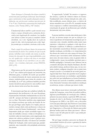 Capítulo 12 – ENSINO FUNDAMENTAL DE NOVE ANOS
73
Outro destaque é a formação dos alunos visando à
autonomia para a produção intelectual. Esta formação
para a autonomia se dará quando planejada intencio-
nalmente, em um processo contínuo que percorre do
1º ao 9º ano. Desenvolver autonomia tem implicações
maiores, como “Freitas (2003, p. 60)” sinaliza:
É fundamental alterar também o poder inserido nesses
tempos e espaços, formando para a autonomia, favore-
cendo a auto-organização dos estudantes. Isso significa
criar coletivos escolares nos quais os estudantes tenham
identidade, voz e voto. Significa fazer da escola um
tempo de vida, e não de preparação para a vida. Signi-
fica permitir que os estudantes construam a vida escolar.
Qual o papel do professor diante da perspectiva
de autonomia do aluno? Ao contrário do que se pode
pensar, trabalhar neste sentido não isenta os profis-
sionais da educação de suas responsabilidades, pois
isso não significa que o professor não deva ter autoridade
pedagógica, baseada em sua experiência e em seu conhe-
cimento – isso o estudante compreende e deseja (FREITAS,
2003, p.59).
Observamos que há, por parte dos professores do
1º ao 5º ano, relativa preocupação em aumentar, em
diferentes graus, o trabalho de modo que possibili-
te o desenvolvimento de maior autonomia em seus
alunos, estabelecendo uma rotina de estudos e de
atividades. Já, no 6º ano, podemos também perceber
muitas iniciativas para promover uma melhor inser-
ção dos alunos nesta nova fase dos estudos.
É interessante que haja um cuidadoso trabalho de
apresentação dos professores e de suas disciplinas,
minimamente retomada cotidianamente no início do
ciclo III – porque não basta se apresentar uma única
vez ou duas. Necessário também uma organização
dos tempos escolares que tenha um horário de au-
las que privilegie aulas duplas e/ou triplas, para au-
mentar o tempo diário entre professores e alunos em
todos os anos do Ensino Fundamental – anos finais.
Importante ainda que sejam acordadas regras e ro-
tinas de trabalho comuns a todas as disciplinas e o
incentivo cada vez maior para a auto organização dos
alunos em coletivos próprios (como o grêmio esco-
lar, representantes de salas e de alunos na Comissão
Própria de Avaliação, entre outros) para que, paulati-
namente, seja construída a tão propalada autonomia
dos alunos.
A organização “ciclada” do ensino e o ingresso
dos alunos, a partir de critérios etários no Ensino
Fundamental como a baixa retenção em cada ciclo,
têm modificado, nesses últimos anos, o coletivo de
alunos atendidos nos ciclos III e IV, causando muitas
vezes surpresas e conflitos interessantes para a mo-
vimentação do grupo de profissionais que trabalha
diretamente com esses alunos.
É preciso também a escola estar atenta para o fato
de que, ao mesmo tempo em que as crianças e jo-
vens se apoderam de ferramentas tecnológicas que os
conectam com o mundo, também estão muito mais
expostos e vulneráveis a qualquer e todo tipo de in-
formação e violência. A infância e a adolescência es-
tão assumindo características diversas e passam por
rápidas mudanças; as dúvidas e os comportamentos
dos alunos são outros em curto espaço de tempo. Per-
cebemos que é necessário então atentarmos melhor
para como são esses alunos, como os grupos estão se
configurando e quais necessidades apontam para o
trabalho pedagógico. Somando a isso, lidamos com as
constantes alterações das relações familiares, das rela-
ções adulto/criança, professor/aluno que, no seu con-
junto, podem configurar situações com as quais nem
sempre a escola e a sociedade de um modo geral con-
seguem lidar bem. Essas são questões muito amplas e
variadas, que precisam ser estudadas e aprofundadas
por todos nós que trabalhamos no Ensino Fundamen-
tal. Pensar em currículo é também considerar todas
essas dimensões humanas relacionadas às mudanças
econômicas, sociais e culturais que temos vivido.
Nos últimos anos temos vivenciado na Rede Mu-
nicipal de Campinas, como fruto de política pública,
algumas possibilidades de resolução dos conflitos,
primeiro nos anos iniciais, a partir de 2006 com a ins-
tituição do ciclo I e da Diretriz Curricular de Língua
Portuguesa em 2008, e, em 2010, com a discussão
curricular para elaboração das Diretrizes Curriculares
para o Ensino Fundamenta, lançando mão da Avalia-
ção Diagnóstica e a Descrição de Saberes para poder
planejar melhor para esse aluno que temos – descre-
vemos o que ele sabe para ter claro o que ainda pre-
cisamos ensinar7
.
Há um longo caminho a percorrer na direção da
necessidade histórica de acesso e garantia do ensino
7  Para maior detalhamento, verificar o texto “Avaliação e Descrição de
Saberes” na parte I deste documento.
 