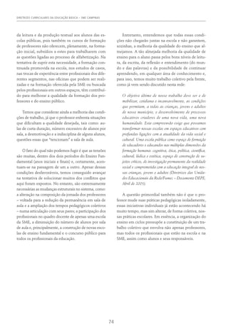 DIRETRIZES CURRICULARES DA EDUCAÇÃO BÁSICA – SME CAMPINAS
74
da leitura e da produção textual aos alunos das es-
colas públicas, pois também os cursos de formação
de professores não oferecem, plenamente, na forma-
ção inicial, subsídios a estes para trabalharem com
as questões ligadas ao processo de alfabetização. Na
tentativa de suprir esta necessidade, a formação con-
tinuada promovida na escola, nos estudos de casos,
nas trocas de experiência entre profissionais dos dife-
rentes segmentos, nas oficinas que podem ser reali-
zadas e na formação oferecida pela SME ou buscada
pelos profissionais em outros espaços, têm contribuí-
do para melhorar a qualidade da formação dos pro-
fessores e do ensino público.
Temos que considerar ainda a melhoria das condi-
ções de trabalho, já que o professor enfrenta situações
que dificultam a qualidade desejada, tais como: au-
las de curta duração, número excessivo de alunos por
sala, a desmotivação e a indisciplina de alguns alunos,
questões essas que “tencionam” a sala de aula.
O fato do qual não podemos fugir é que as tensões
são muitas, dentro dos dois períodos do Ensino Fun-
damental (anos iniciais e finais) e, certamente, acen-
tuam-se na passagem de um a outro. Apesar dessas
condições desfavoráveis, temos conseguido avançar
na tentativa de solucionar muitos dos conflitos que
aqui foram expostos. No entanto, são extremamente
necessárias as mudanças estruturais no sistema, como:
a alteração na composição da jornada dos professores
– voltada para a redução da permanência em sala de
aula e a ampliação dos tempos pedagógicos coletivos
– numa articulação com seus pares; a participação dos
profissionais no quadro docente de apenas uma escola
da SME, a diminuição do número de alunos por sala
de aula e, principalmente, a construção de novas esco-
las de ensino fundamental e o concurso público para
todos os profissionais da educação.
Entretanto, entendemos que todas essas condi-
ções não chegarão juntas na escola e não garantem,
sozinhas, a melhoria da qualidade do ensino que al-
mejamos. A tão almejada melhoria da qualidade de
ensino para o aluno passa pelos bons níveis de leitu-
ra, da escrita, da reflexão e entendimento (do mun-
do e das palavras) e da possibilidade de continuar
aprendendo, em qualquer área de conhecimento e,
para isso, temos muito trabalho coletivo pela frente,
como já vem sendo discutido nesta rede:
O objetivo último de nosso trabalho deve ser o de
mobilizar, cotidiana e incansavelmente, as condições
que permitam, a todas as crianças, jovens e adultos
de nosso município, o desenvolvimento de processos
educativos criadores de uma nova vida, uma nova
humanidade. Esta compreensão exige que possamos
transformar nossas escolas em espaços educativos com
profundas ligações com a atualidade da vida social e
cultural. Uma escola pública como espaço de formação
de educadores e educandos nas múltiplas dimensões da
formação humana: cognitiva, ética, política, científica,
cultural, lúdica e estética, espaço de construção de su-
jeitos críticos, de investigação permanente da realidade
social e comprometida com a educação integral de nos-
sas crianças, jovens e adultos (Diretrizes das Unida-
des Educacionais da Rede/Fumec – Documento DEPE,
Abril de 2005).
A questão primordial também não é que o pro-
fessor mude suas práticas pedagógicas isoladamente,
essas iniciativas individuais já estão acontecendo há
muito tempo, mas sim alterar, de forma coletiva, nos-
sas práticas escolares. Em essência, a organização do
ensino em ciclos pressupõe a constituição de um tra-
balho coletivo que envolva não apenas professores,
mas todos os profissionais que estão na escola e na
SME, assim como alunos e seus responsáveis.
 