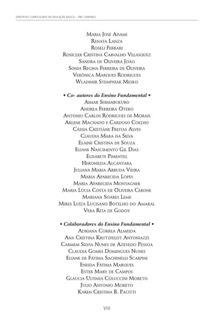 DIRETRIZES CURRICULARES DA EDUCAÇÃO BÁSICA – SME CAMPINAS
VIII
Maria José Adami
Renata Lanza
Roseli Ferrari
Rosicler Cristina Carvalho Velasquez
Sandra de Oliveira João
Sonia Regina Ferreira de Oliveira
Verônica Marques Rodrigues
Wladimir Stempniak Mesko
• Co- autores do Ensino Fundamental •
Aimar Shimabukuro
Andrea Ferreira Otero
Antonio Carlos Rodrigues de Morais
Arlene Machado e Cardoso Coelho
Cássia Cristiane Freitas Alves
Cláudia Mara da Silva
Elaine Cristina de Souza
Eliane Nascimento Gil Dias
Elisabete Pimentel
Heronilda Alcantara
Juliana Maria Arruda Vieira
Maria Aparecida Lopes
Maria Aparecida Montagner
Maria Lúcia Costa de Oliveira Cerone
Mariana Soares Leme
Mires Luíza Lucisano Botelho do Amaral
Vera Rita de Godoy
• Colaboradores do Ensino Fundamental •
Adriana Correa Almeida
Ana Cristina Krutzfeldt Antoniazzi
Carmem Silvia Nunes de Azevedo Pessoa
Claudia Gomes Domingues Nunes
Eliane de Fátima Sachinelli Scarpini
Eneida Fátima Marques
Ester Mary de Campos
Gláucia Ultimia Coluccini Moreto
Julio Antonio Moreto
Karen Cristina B. Pacitti
 