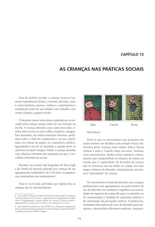 75
Capítulo 13
AS CRIANÇAS NAS PRÁTICAS SOCIAIS
Fora do âmbito escolar, a criança vivencia inú-
meras experiências (brinca, conversa, desenha, ouve
e conta histórias, passeia, conhece e experimenta o
mundo) por meio de sua relação com a família, com
outras crianças e grupos sociais.
O desenho marca uma dessas experiências viven-
ciadas pela criança mesmo antes de sua inserção na
escola. A criança desenha com e para seus pais, ir-
mãos mais novos ou mais velhos, vizinhos e amigos.
Para desenhar, ela utiliza materiais diversos: pedri-
nhas sobre o chão do condomínio e na rua, caneti-
nhas em sobras de papéis no consultório médico,
aguardando a vez de ser atendida, e canetas sobre os
cadernos escolares antigos. Enfim, a criança desenha
com objetivos distintos das situações em que é con-
vidada a desenhar na escola.
Durante um estudo das biografias de Van Gogh
e de Tarsila do Amaral realizado por crianças de um
agrupamento multietário8
, de 3 a 6 anos, os pequeni-
nos construíram seus autorretratos9
.
Veja se você pode adivinhar que idades têm as
crianças que se autorretrataram.
8  As escolas de Educação Infantil da Prefeitura Municipal de Campinas
recebem crianças de 0 a 6 anos e organizam-se em agrupamentos multie-
tários. O Agrupamento I atende crianças de 4 meses a 2 anos de idade, o
Agrupamento II, crianças de 2 a 3 anos e o III, crianças de 3 a 6 anos.
9  Este estudo foi realizado no ano de 2004 com crianças de Agrupamento
III na instituição de Educação Infantil “Cemei Christiano Osório de Oliveira”
localizada no distrito de Barão Geraldo.
	Júlia	 Camila	 Bruna
Adivinhou?
Nota-se que os autorretratos que possuem um
maior número de detalhes nem sempre foram ela-
borados pelas crianças mais velhas. Julia e Bruna
tinham 4 anos e Camila tinha seis anos. Analisar
esses autorretratos, dentre outros aspectos, ensina,
àqueles que compartilham as relações de ensino na
escola, que a “capacidade” de desenhar da criança
não se estrutura em sua idade ou, ainda, em uma
etapa evolutiva do desenho, normalmente, associa-
da à “maturidade” da criança.
Os autorretratos foram produzidos por crianças
pertencentes a um agrupamento no qual a prática de
uso do desenho era constante e englobava as necessi-
dades de registros da turma (de apoio à memória ou
de comunicação) e também de expressão artística e
de valorização da percepção estética. A professora,
mediadora das práticas de usos do desenho pelos pe-
quenos, oferecia-lhes diferentes materiais, ensinava-
 