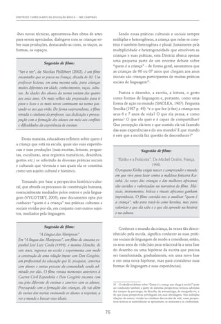 DIRETRIZES CURRICULARES DA EDUCAÇÃO BÁSICA – SME CAMPINAS
76
-lhes novas técnicas, apresentava-lhes obras de artes
para serem apreciadas, dialogava com as crianças so-
bre suas produções, destacando as cores, os traços, as
formas, os espaços.
Sugestão de filme:
“Ser e ter”, de Nicolas Phillibert (2002), é um filme
encantador que se passa na França, década de 90. Um
professor leciona, em uma mesma sala, para crianças
muitos diferentes em idade, conhecimentos, raças, cultu-
ras. As idades dos alunos da turma variam dos quatro
aos onze anos. Os mais velhos são preparados para ir
para o liceu e os mais novos continuam na turma jun-
tando-se aos que virão. De forma surpreendente, o filme
retrada o cotidiano do professor, sua dedicação e preocu-
pação com a formação dos alunos em meio aos conflitos
e dificuldades da experiência de ensinar.
Desta maneira, educadores refletem sobre quem é
a criança que está na escola, quais são suas experiên-
cias e suas produções (suas escritas, leituras, pergun-
tas, esculturas, seus registros numéricos, desenhos,
gestos etc.) se referindo às diversas práticas sociais
e culturais que vivencia e nas quais ela se constitui
como um sujeito cultural e histórico.
Tomando por base a perspectiva histórico-cultu-
ral, que aborda os processos de constituição humana,
essencialmente mediados pelos outros e pela lingua-
gem (Vygotsky, 2003), esse documento opta por
conhecer “quem é a criança” nas práticas culturais e
sociais vividas por ela, em conjunto com outros sujei-
tos, mediados pela linguagem.
Sugestão de filme:
“A Língua das Mariposas”
Em “A língua das Mariposas”, um filme do cineasta es-
panhol José Luiz Corda (1999), o menino Moncho, de
sete anos, ingressa na escola e experimenta com medo
a construção de uma relação ímpar com Don Gregório,
um profissional da educação que lê, pesquisa, conversa
com alunos e outras pessoas da comunidade sendo ad-
mirado por elas. O filme retrata momentos anteriores à
Guerra Civil Espanhola e Don Gregório encanta com
seu jeito diferente de ensinar e conviver com os alunos.
Preocupado com a formação das crianças, ele vai além
do ensino das teorias ensinando os alunos a respeitar, a
ver o mundo e buscar seus ideais.
Sendo essas práticas culturais e sociais sempre
múltiplas e heterogêneas, a criança que nelas se cons-
titui é também heterogênea e plural. Justamente pela
multiplicidade e heterogeneidade que envolvem as
crianças e suas práticas, esta Diretriz abarca apenas
uma pequena parte de um enorme debate sobre
“quem é a criança” – de forma geral, assumimos que
as crianças de 06 ou 07 anos que chegam aos anos
iniciais são crianças participantes de muitas práticas
sociais de linguagem10
.
Pratica o desenho, a escrita, a leitura, o gesto
como formas de linguagem e, portanto, como uma
forma de ação no mundo (SMOLKA, 1987). Pergunta
Smolka (1987 p. 49): “e o que fez (e faz) a criança nos
seus 6 e 7 anos de vida? O que ela pensa, e como
pensa? O que ela quer e é capaz de compartilhar?
Que percepção ela tem e que sentido ela vai fazendo
das suas experiências e do seu mundo? E que mundo
é este que a escola faz questão de desconhecer?”
Sugestão de filme:
“Kiriku e a Feiticeira”. De Michel Ocelot, França,
1998.
O pequeno Kiriku exigiu nascer e compreender o mundo
em que vive para lutar contra a maldosa feiticeira Ka-
rabá. As vozes das crianças e das mulheres africanas
são ouvidas e valorizadas na narrativa do filme. Mú-
sicas, instrumentos, beleza e rituais africanos ganham
importância. O filme convida-nos a analisar “quem é
a criança”, não para tratá-la como heroína, mas para
valorizar o que ela sabe e o que ela aprende na história
e na cultura.
Conhecer o mundo da criança, às vezes tão desco-
nhecido pela escola, significa conhecer as suas práti-
cas sociais de linguagem de modo a considerar, então,
os seus anos de vida (não para relacioná-la a uma fase
do desenho ou uma hipótese da escrita que precisa
ser transformada, gradualmente, em uma nova fase
e em uma nova hipótese, mas para considerar suas
formas de linguagem e suas experiências).
10  O infindável debate sobre “Quem é a criança que chega à escola?” pode
ser conduzido também a partir de distintas perspectivas teóricas advindas
dos campos da psicologia, da filosofia, da antropologia, da etnografia etc. e
do que essas perspectivas privilegiam em suas abordagens. Nas múltiplas
relações de ensino, vividas no cotidiano das escolas da rede, essas perspec-
tivas teóricas se materializam se aproximam, se misturam e se confrontam.
 